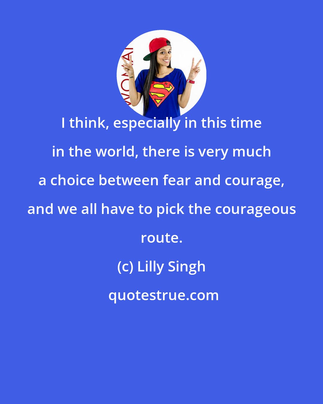 Lilly Singh: I think, especially in this time in the world, there is very much a choice between fear and courage, and we all have to pick the courageous route.