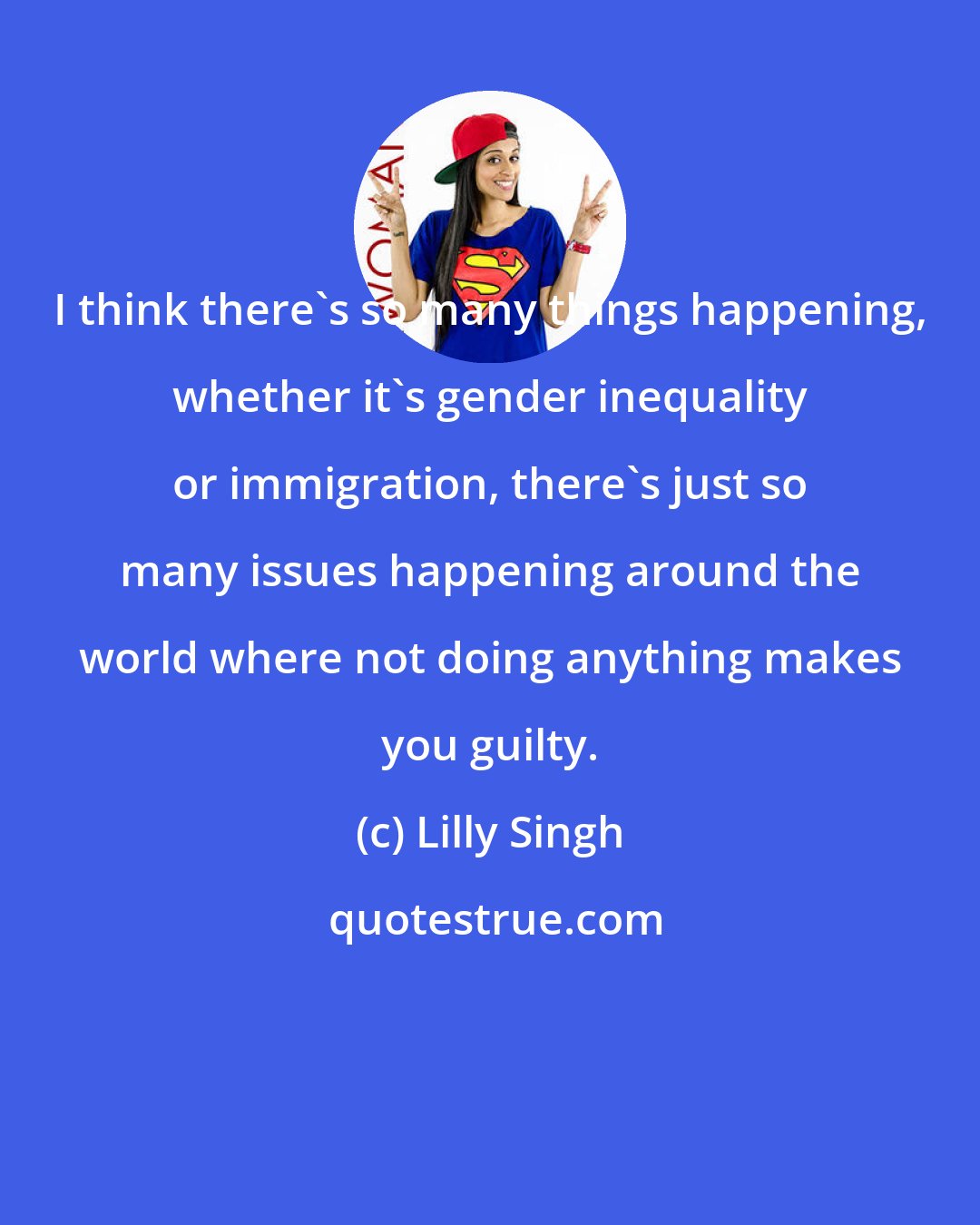 Lilly Singh: I think there's so many things happening, whether it's gender inequality or immigration, there's just so many issues happening around the world where not doing anything makes you guilty.