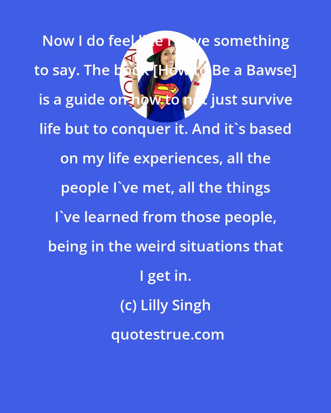 Lilly Singh: Now I do feel like I have something to say. The book [How to Be a Bawse] is a guide on how to not just survive life but to conquer it. And it's based on my life experiences, all the people I've met, all the things I've learned from those people, being in the weird situations that I get in.