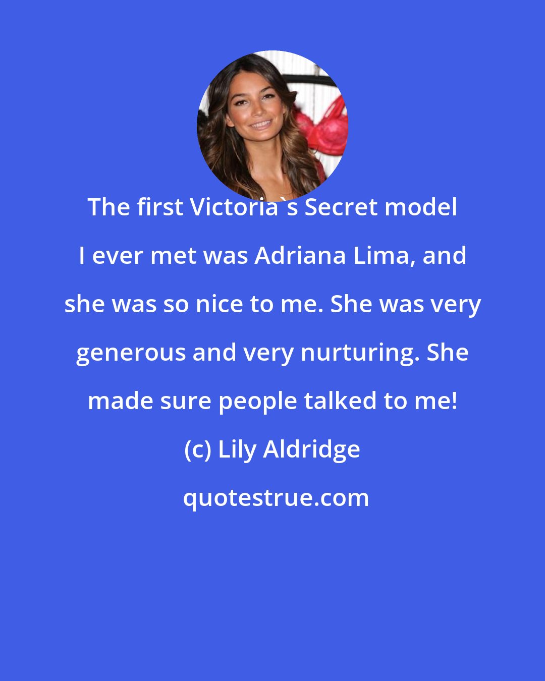Lily Aldridge: The first Victoria's Secret model I ever met was Adriana Lima, and she was so nice to me. She was very generous and very nurturing. She made sure people talked to me!