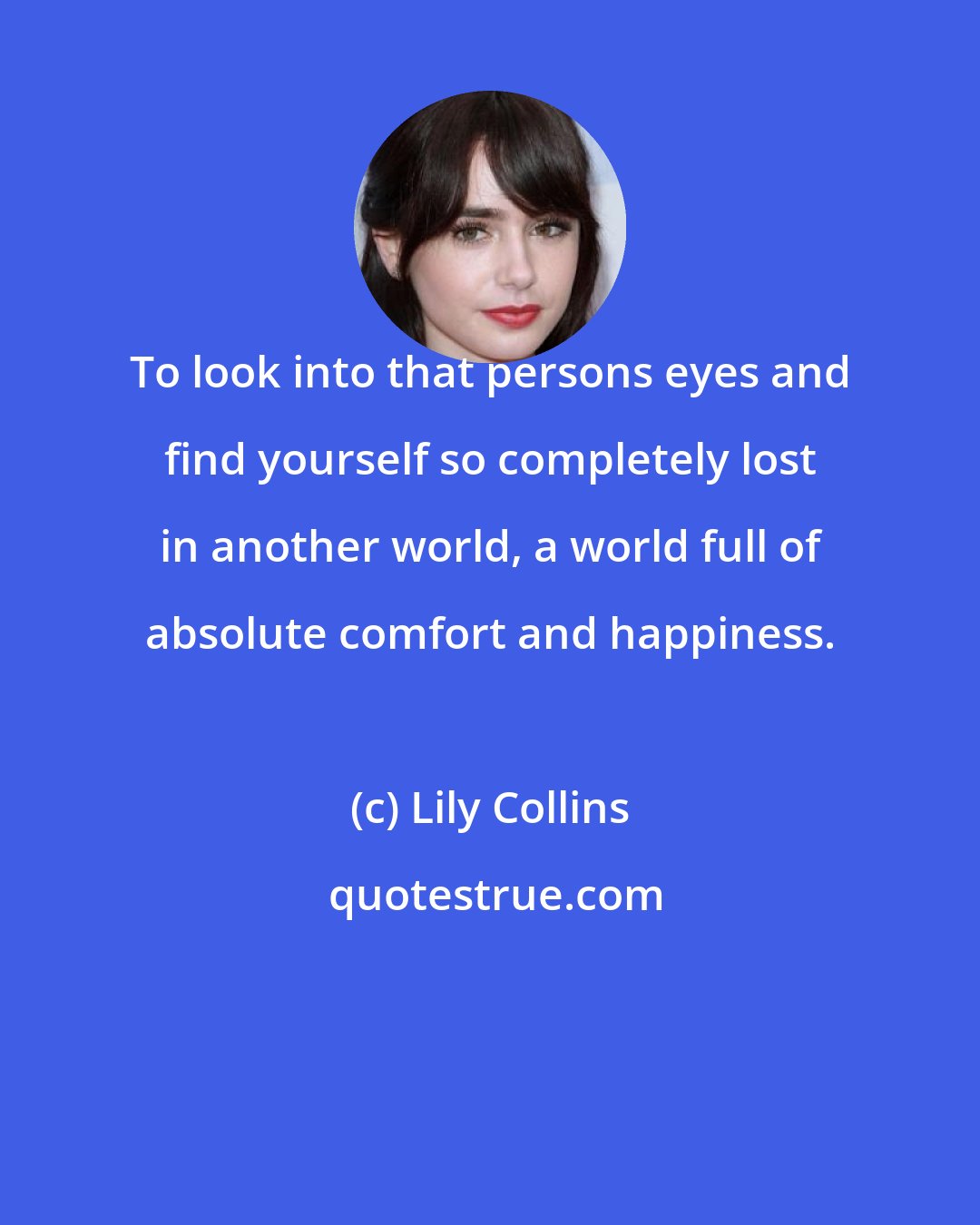 Lily Collins: To look into that persons eyes and find yourself so completely lost in another world, a world full of absolute comfort and happiness.