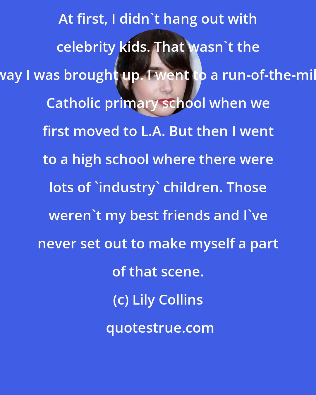 Lily Collins: At first, I didn't hang out with celebrity kids. That wasn't the way I was brought up. I went to a run-of-the-mill Catholic primary school when we first moved to L.A. But then I went to a high school where there were lots of 'industry' children. Those weren't my best friends and I've never set out to make myself a part of that scene.