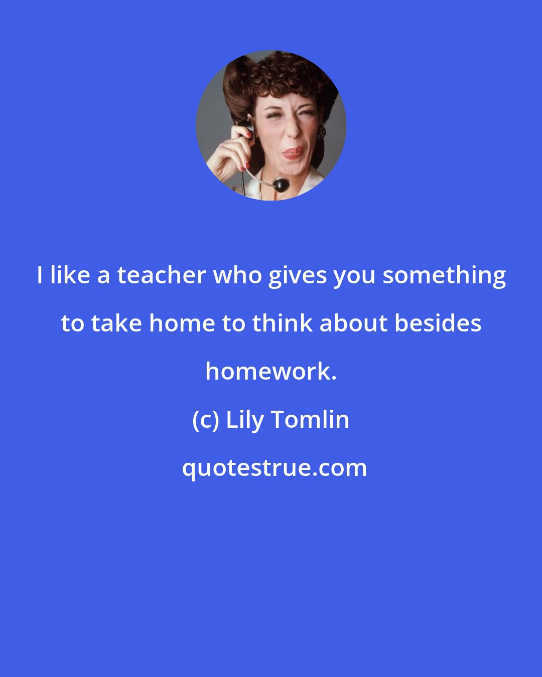 Lily Tomlin: I like a teacher who gives you something to take home to think about besides homework.