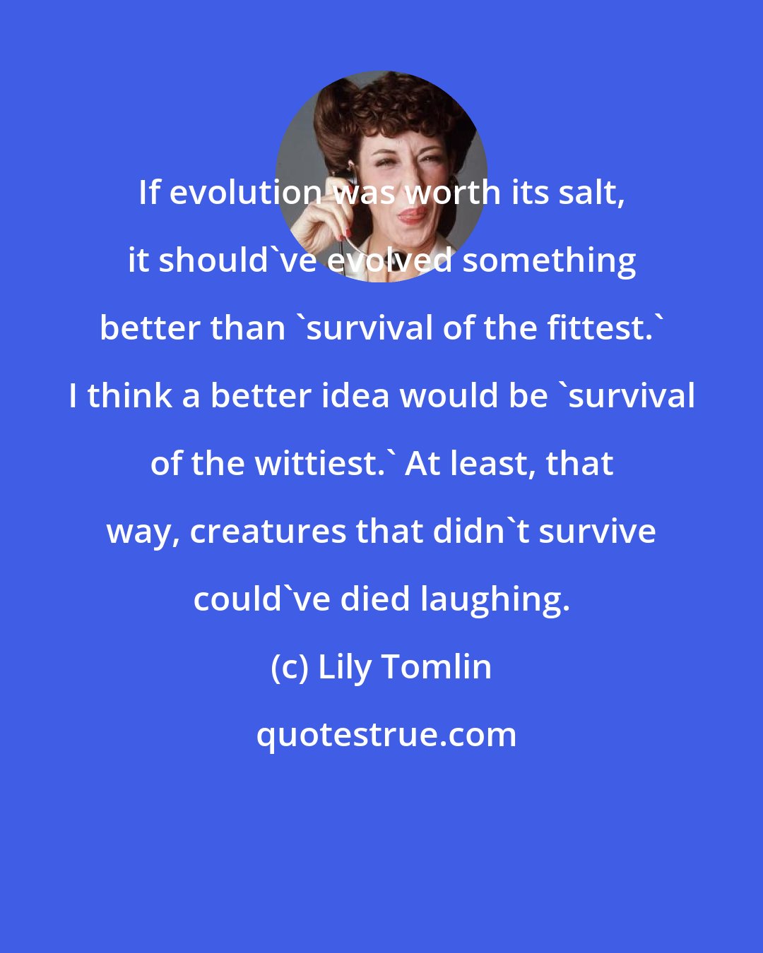 Lily Tomlin: If evolution was worth its salt, it should've evolved something better than 'survival of the fittest.' I think a better idea would be 'survival of the wittiest.' At least, that way, creatures that didn't survive could've died laughing.