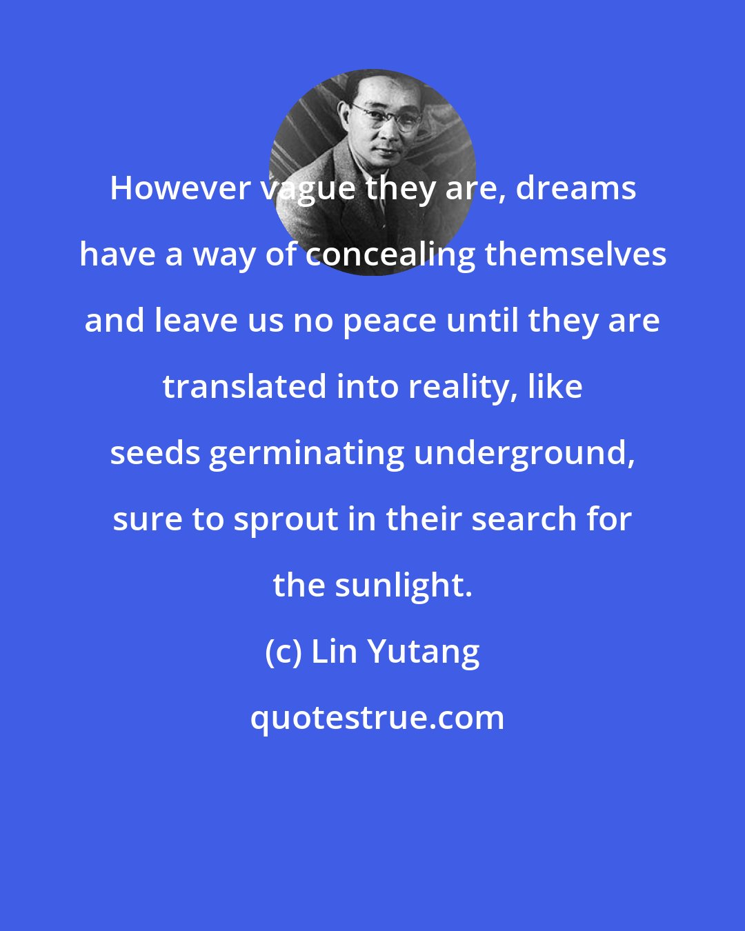 Lin Yutang: However vague they are, dreams have a way of concealing themselves and leave us no peace until they are translated into reality, like seeds germinating underground, sure to sprout in their search for the sunlight.
