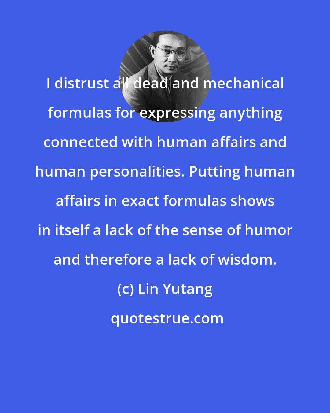 Lin Yutang: I distrust all dead and mechanical formulas for expressing anything connected with human affairs and human personalities. Putting human affairs in exact formulas shows in itself a lack of the sense of humor and therefore a lack of wisdom.