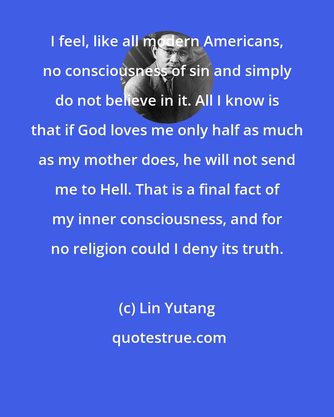 Lin Yutang: I feel, like all modern Americans, no consciousness of sin and simply do not believe in it. All I know is that if God loves me only half as much as my mother does, he will not send me to Hell. That is a final fact of my inner consciousness, and for no religion could I deny its truth.