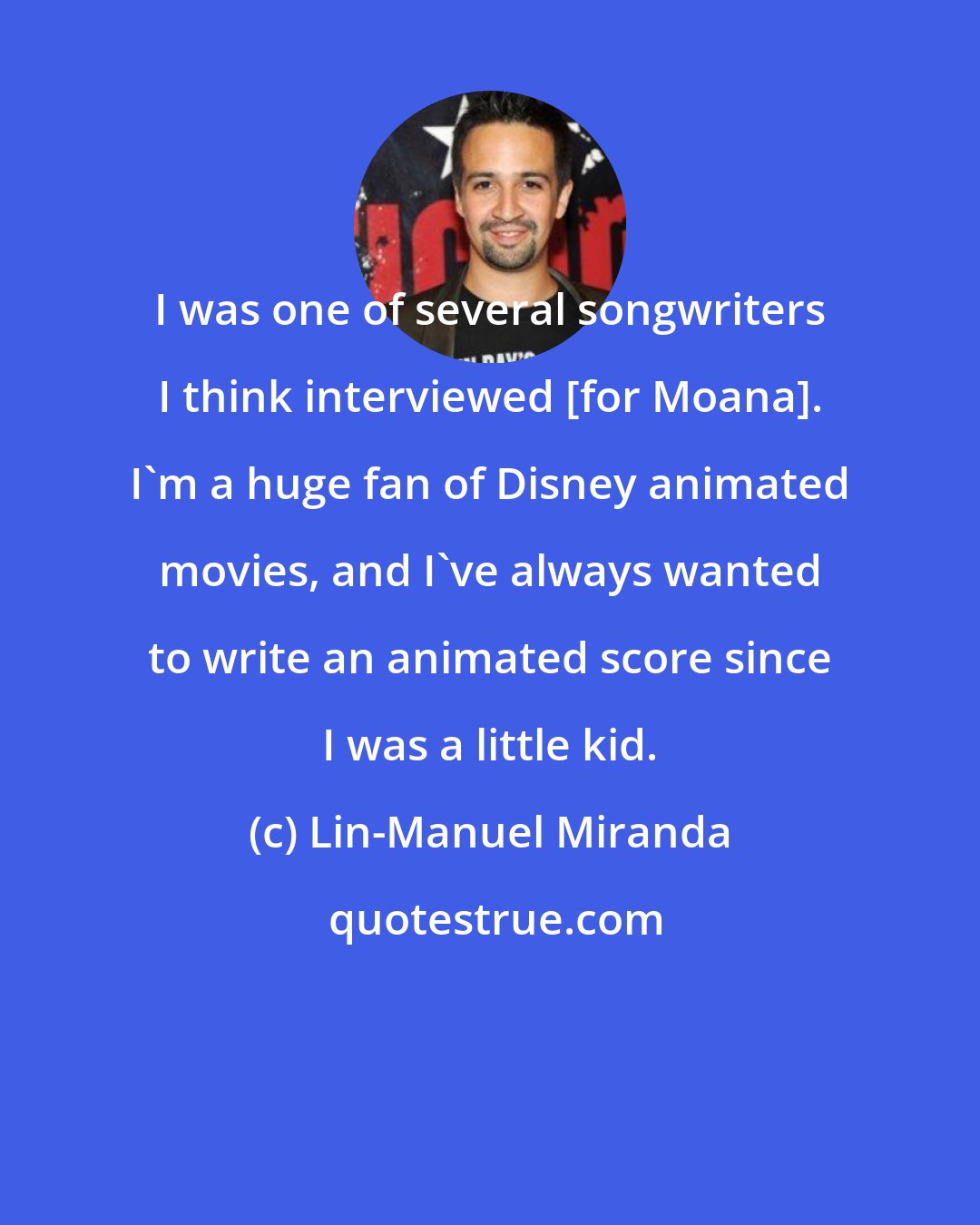 Lin-Manuel Miranda: I was one of several songwriters I think interviewed [for Moana]. I'm a huge fan of Disney animated movies, and I've always wanted to write an animated score since I was a little kid.