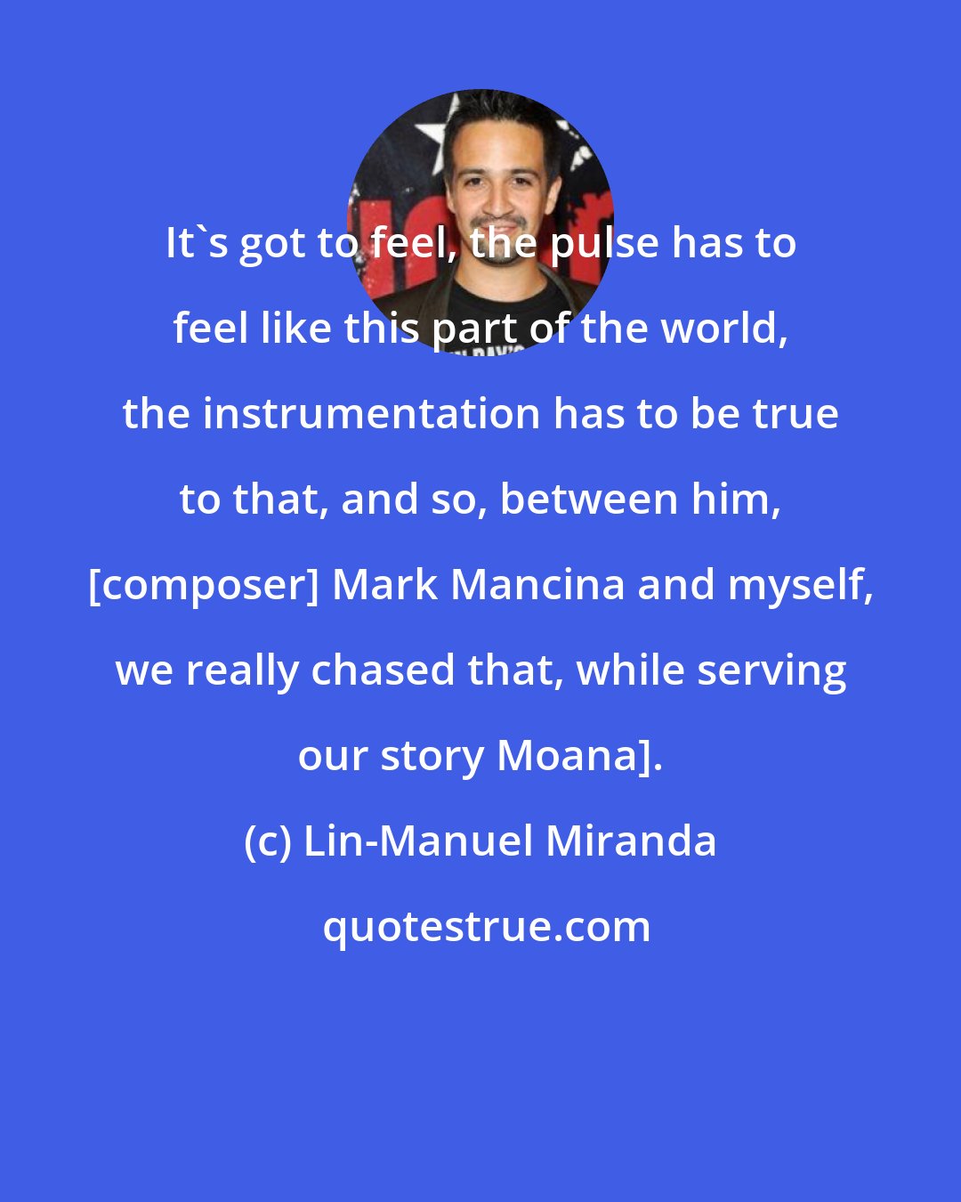 Lin-Manuel Miranda: It's got to feel, the pulse has to feel like this part of the world, the instrumentation has to be true to that, and so, between him, [composer] Mark Mancina and myself, we really chased that, while serving our story Moana].