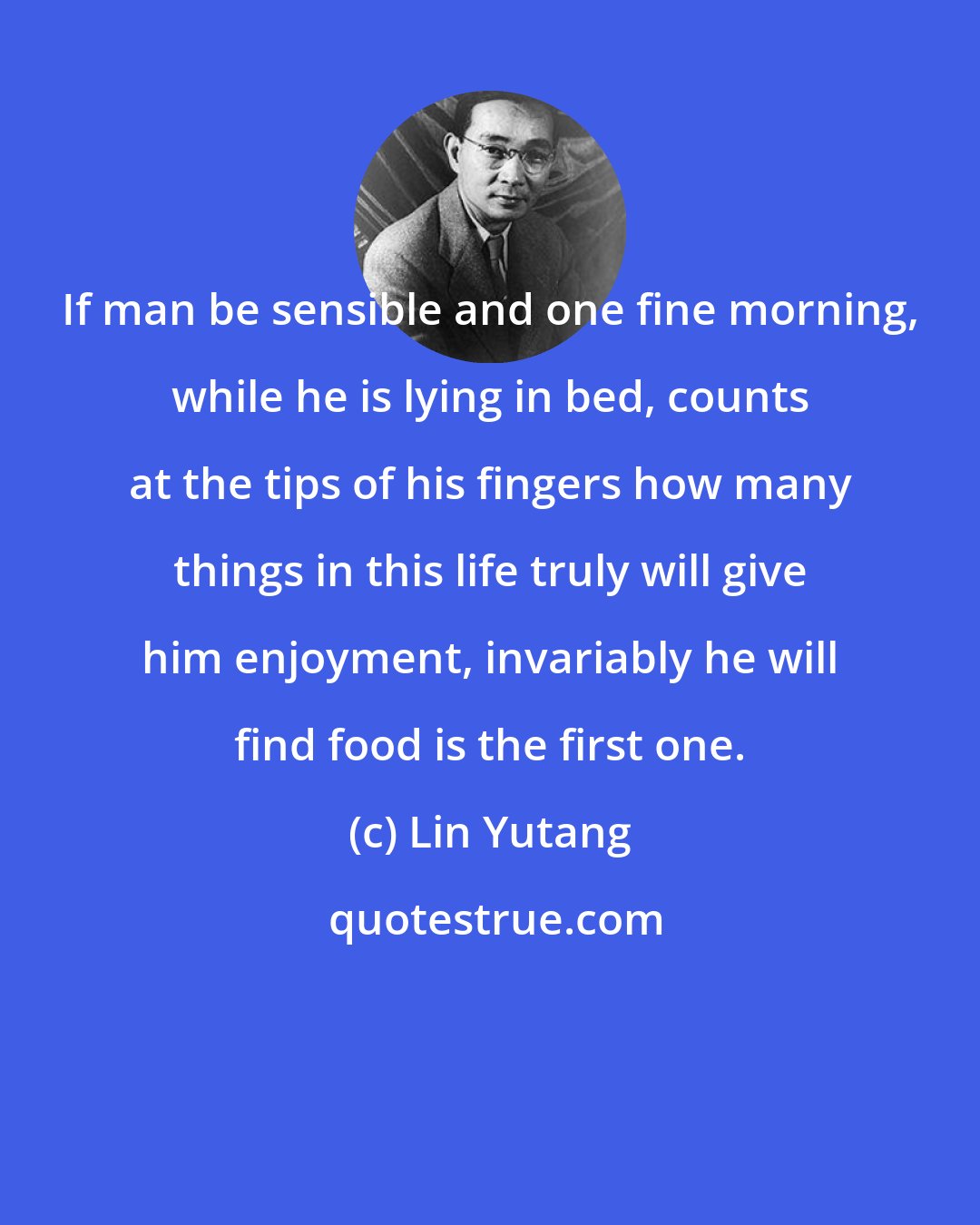 Lin Yutang: If man be sensible and one fine morning, while he is lying in bed, counts at the tips of his fingers how many things in this life truly will give him enjoyment, invariably he will find food is the first one.