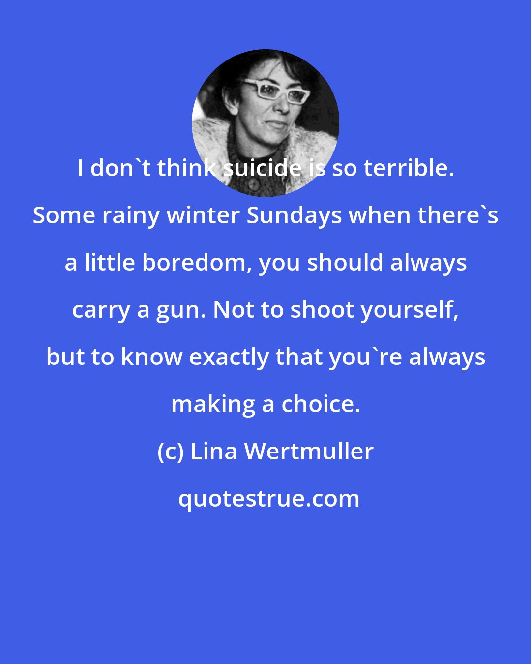 Lina Wertmuller: I don't think suicide is so terrible. Some rainy winter Sundays when there's a little boredom, you should always carry a gun. Not to shoot yourself, but to know exactly that you're always making a choice.