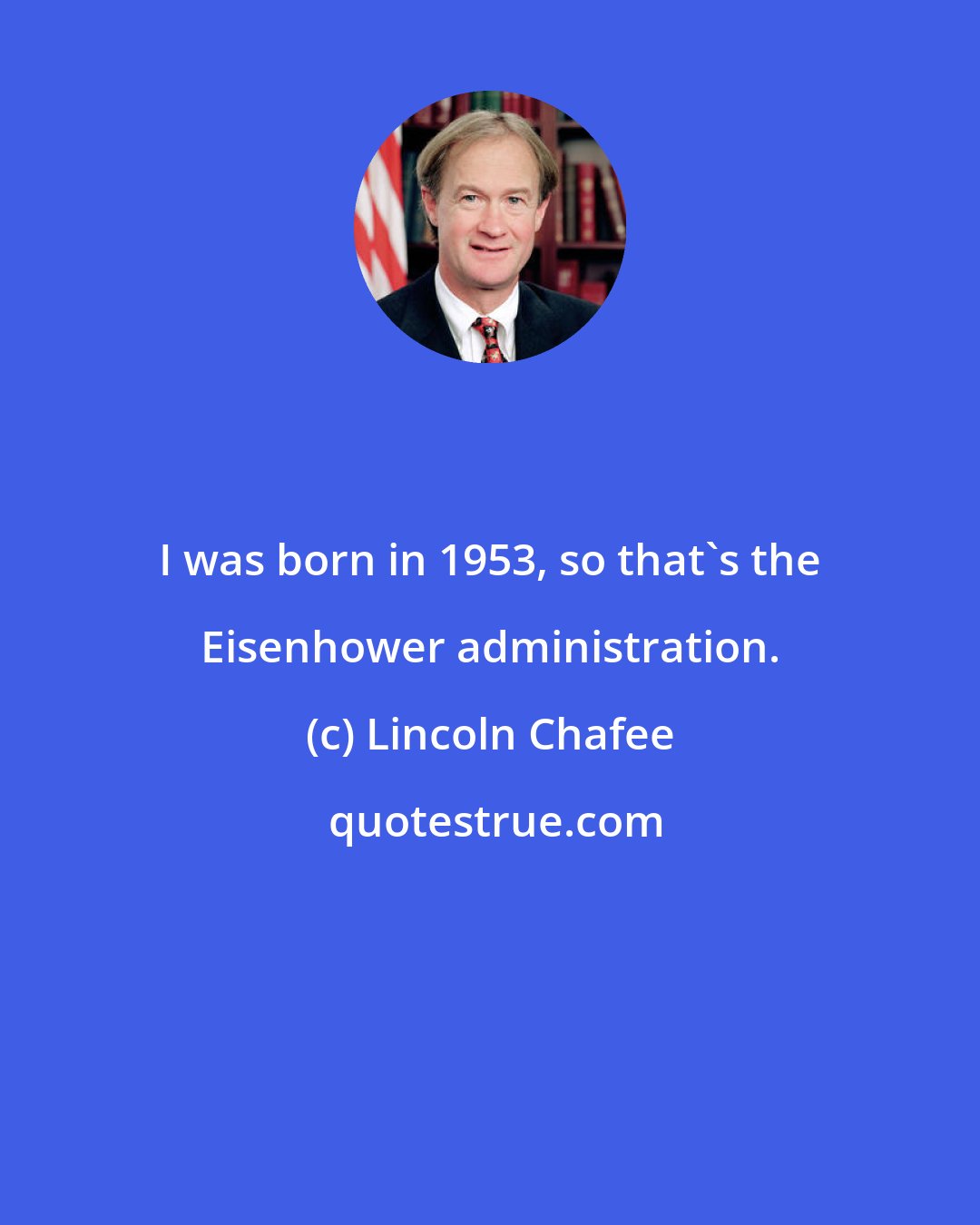 Lincoln Chafee: I was born in 1953, so that's the Eisenhower administration.