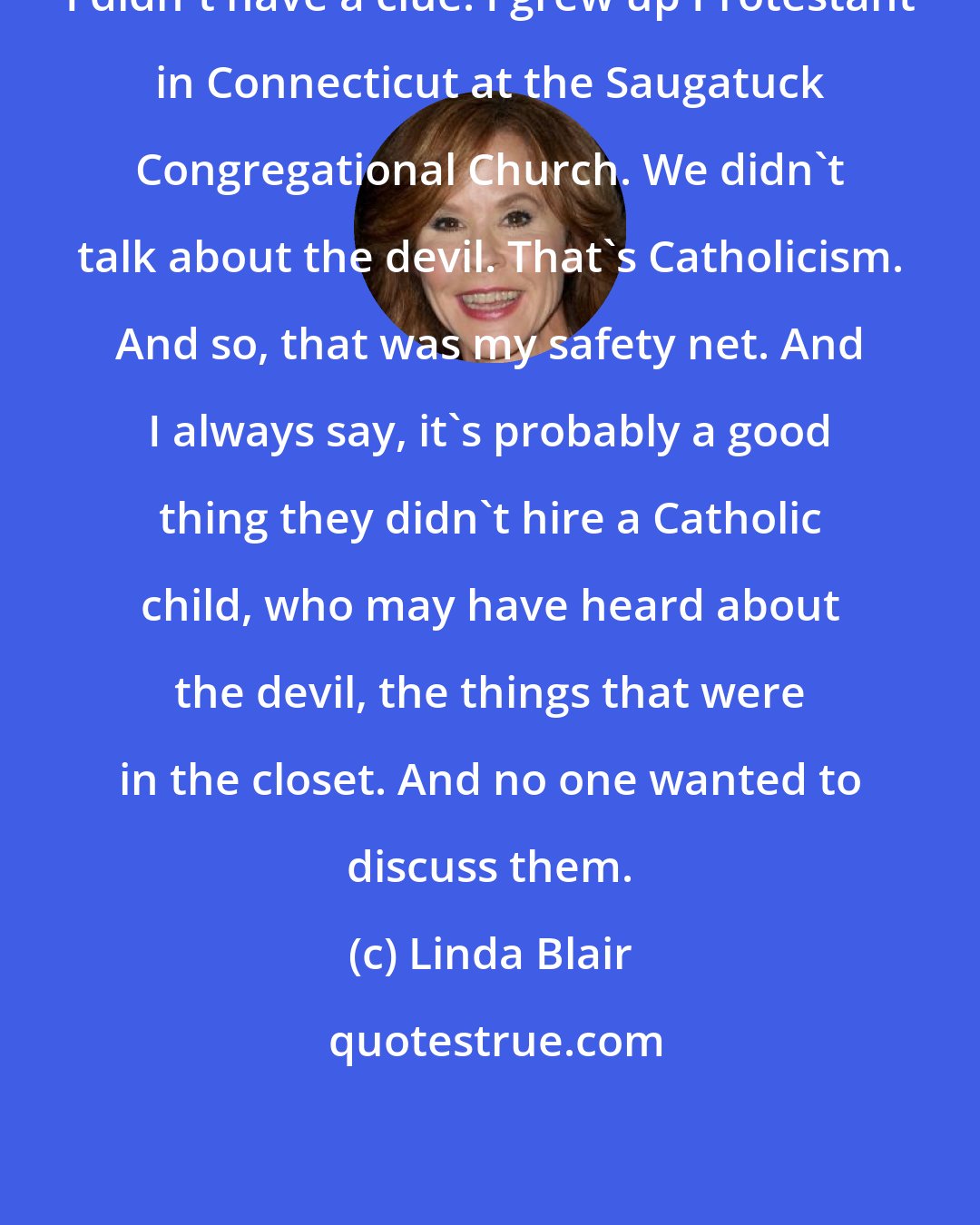 Linda Blair: I didn't have a clue. I grew up Protestant in Connecticut at the Saugatuck Congregational Church. We didn't talk about the devil. That's Catholicism. And so, that was my safety net. And I always say, it's probably a good thing they didn't hire a Catholic child, who may have heard about the devil, the things that were in the closet. And no one wanted to discuss them.