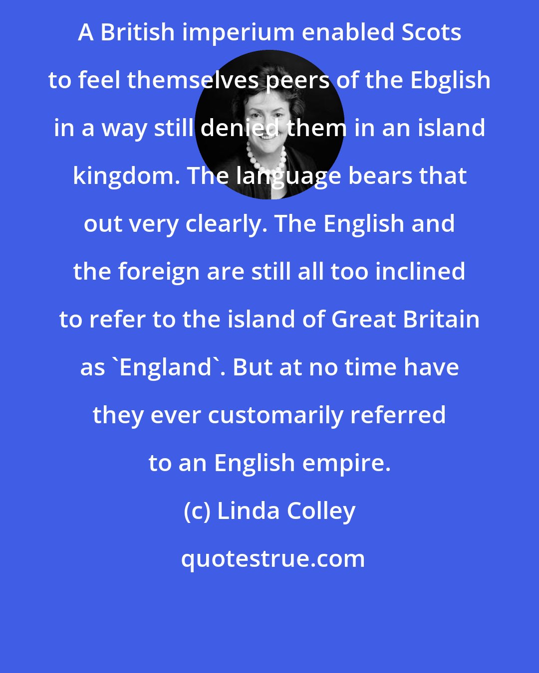 Linda Colley: A British imperium enabled Scots to feel themselves peers of the Ebglish in a way still denied them in an island kingdom. The language bears that out very clearly. The English and the foreign are still all too inclined to refer to the island of Great Britain as 'England'. But at no time have they ever customarily referred to an English empire.