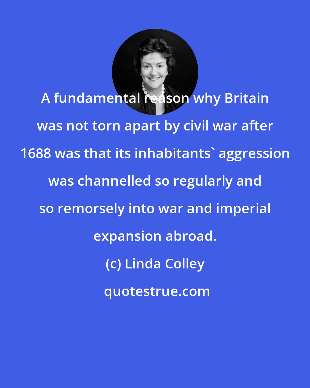 Linda Colley: A fundamental reason why Britain was not torn apart by civil war after 1688 was that its inhabitants' aggression was channelled so regularly and so remorsely into war and imperial expansion abroad.