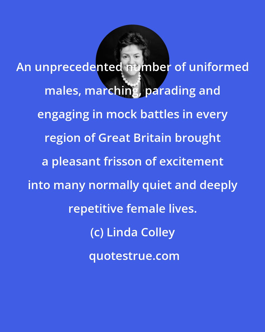 Linda Colley: An unprecedented number of uniformed males, marching, parading and engaging in mock battles in every region of Great Britain brought a pleasant frisson of excitement into many normally quiet and deeply repetitive female lives.