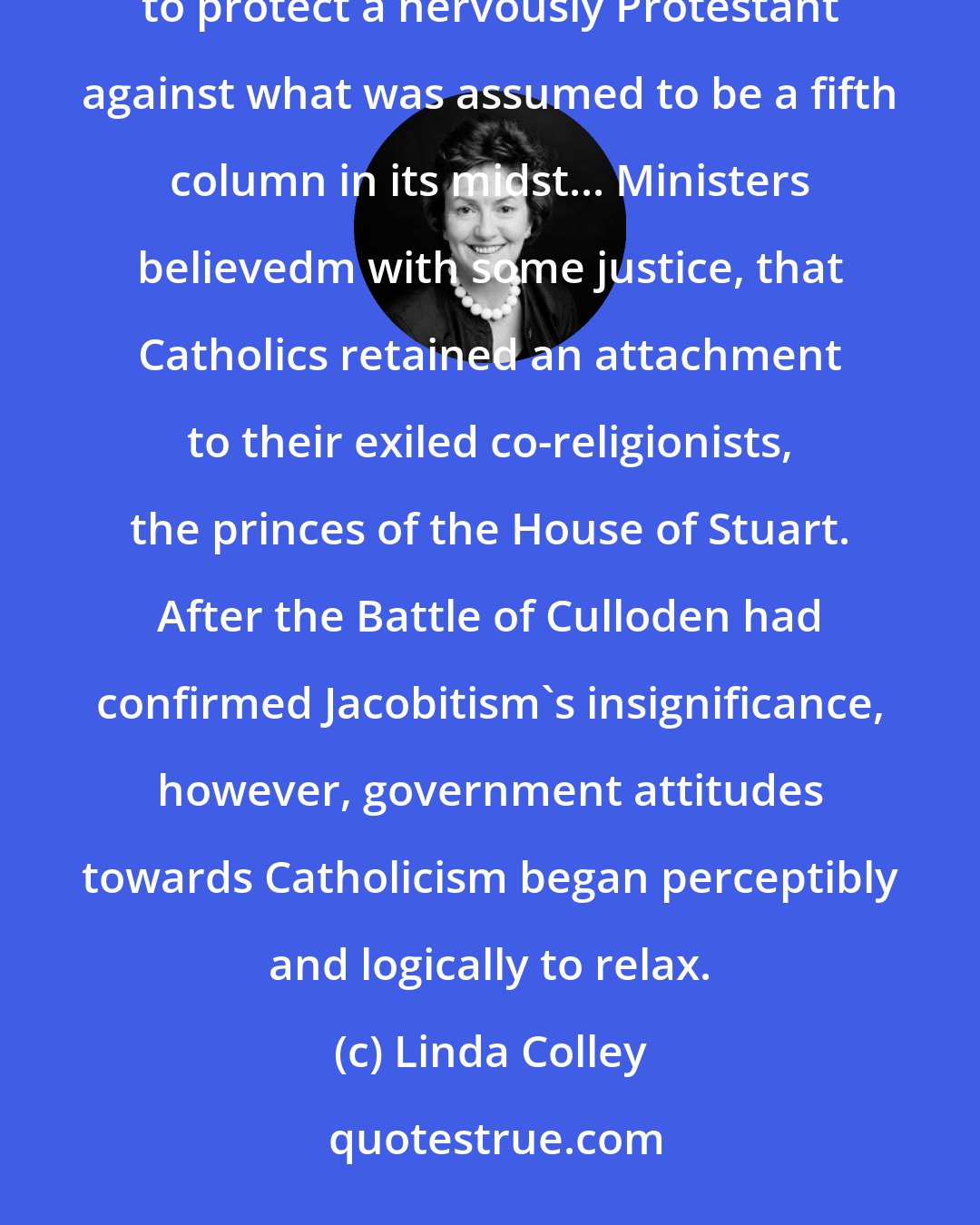 Linda Colley: Ever since the Reformation, the case of legislation confining Catholics had been constructed primarily to protect a nervously Protestant against what was assumed to be a fifth column in its midst... Ministers believedm with some justice, that Catholics retained an attachment to their exiled co-religionists, the princes of the House of Stuart. After the Battle of Culloden had confirmed Jacobitism's insignificance, however, government attitudes towards Catholicism began perceptibly and logically to relax.