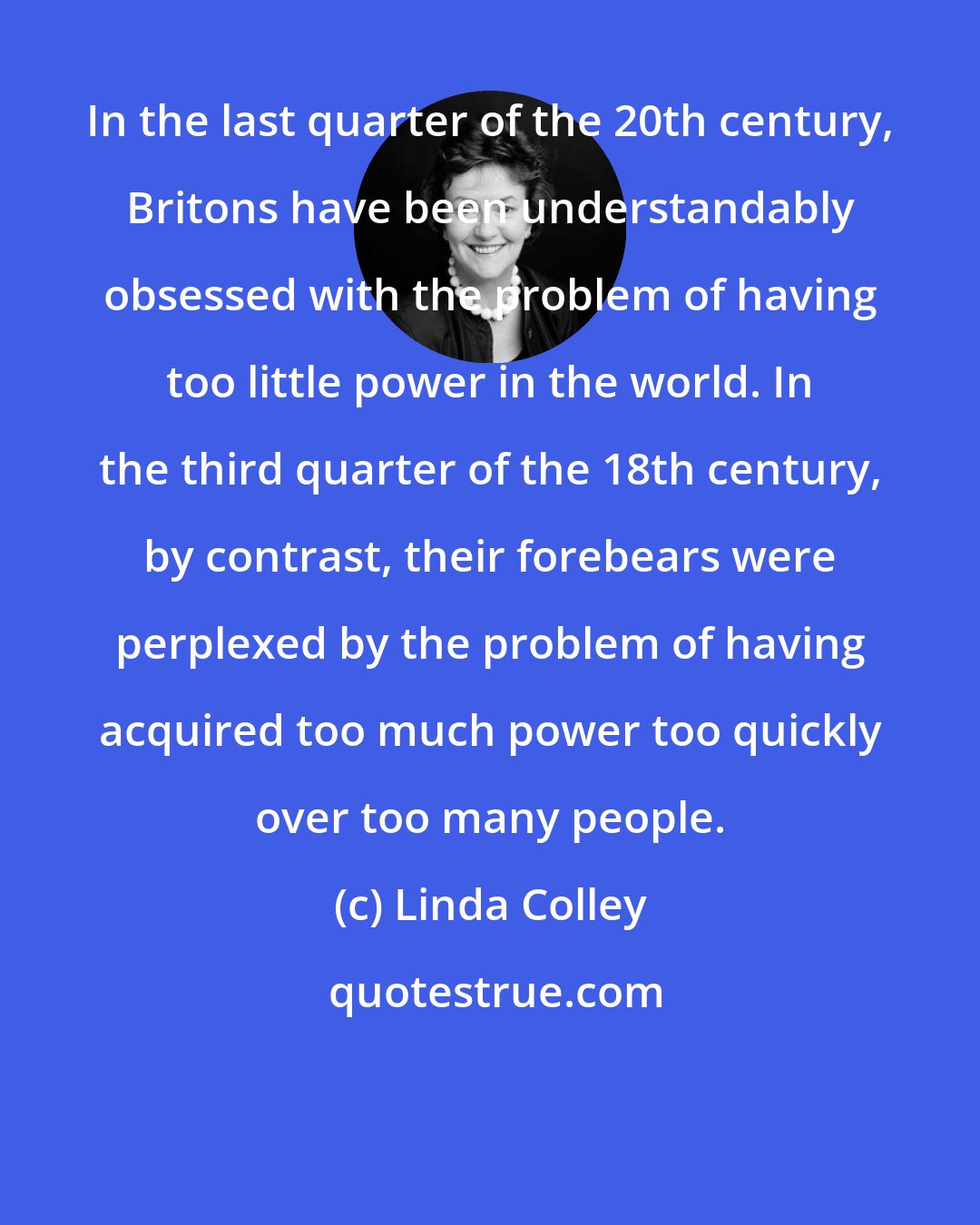 Linda Colley: In the last quarter of the 20th century, Britons have been understandably obsessed with the problem of having too little power in the world. In the third quarter of the 18th century, by contrast, their forebears were perplexed by the problem of having acquired too much power too quickly over too many people.