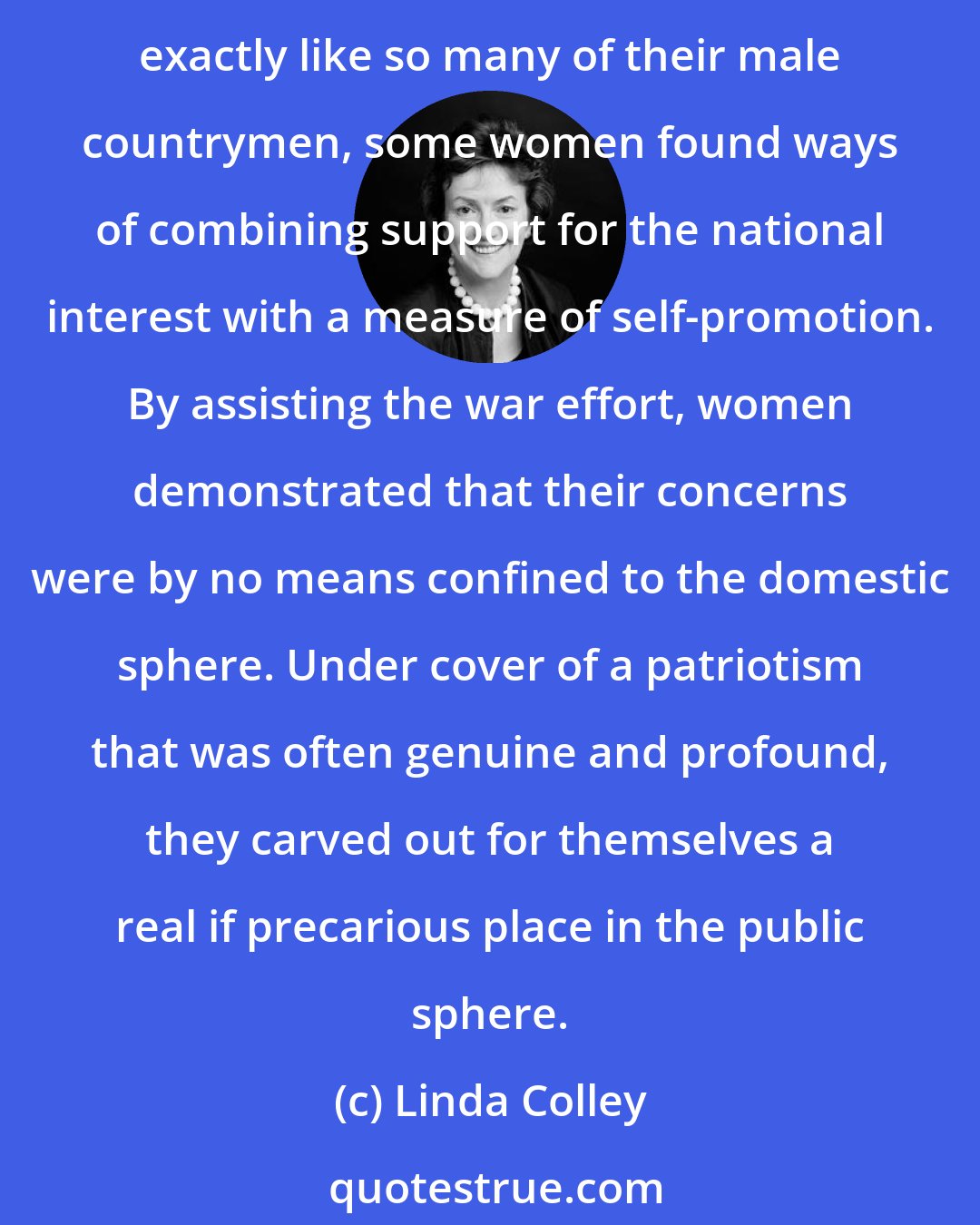 Linda Colley: In the wars against Revolutionary and Napoleonic France, as in so many later conflicts, British women seem to have been no more markedly pacifist than men. Instead, and exactly like so many of their male countrymen, some women found ways of combining support for the national interest with a measure of self-promotion. By assisting the war effort, women demonstrated that their concerns were by no means confined to the domestic sphere. Under cover of a patriotism that was often genuine and profound, they carved out for themselves a real if precarious place in the public sphere.