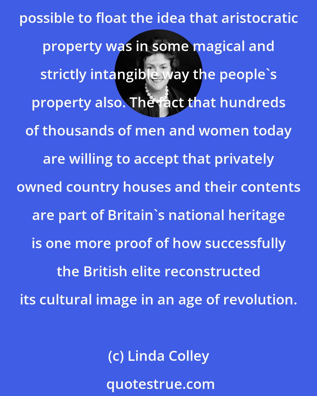Linda Colley: In virtually every Continental state at this time, aristocracies had to live with the risk that their property might be pillaged or confiscated. Only in Great Britain did it prove possible to float the idea that aristocratic property was in some magical and strictly intangible way the people's property also. The fact that hundreds of thousands of men and women today are willing to accept that privately owned country houses and their contents are part of Britain's national heritage is one more proof of how successfully the British elite reconstructed its cultural image in an age of revolution.