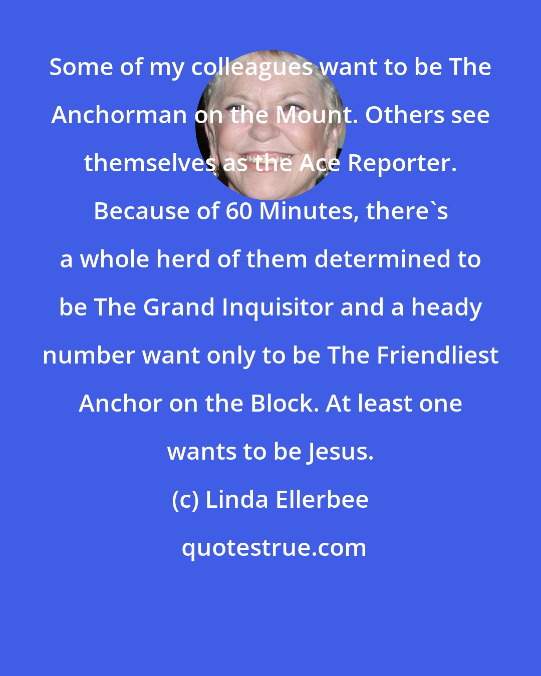 Linda Ellerbee: Some of my colleagues want to be The Anchorman on the Mount. Others see themselves as the Ace Reporter. Because of 60 Minutes, there's a whole herd of them determined to be The Grand Inquisitor and a heady number want only to be The Friendliest Anchor on the Block. At least one wants to be Jesus.