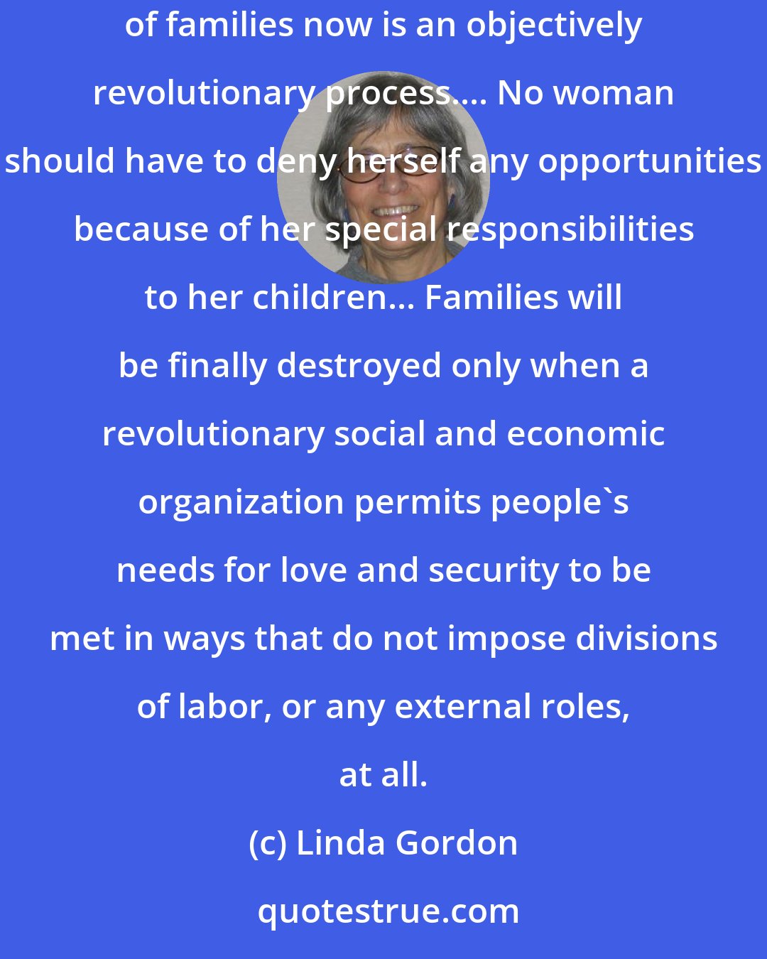 Linda Gordon: The nuclear family must be destroyed, and people must find better ways of living together.... Whatever its ultimate meaning, the break-up of families now is an objectively revolutionary process.... No woman should have to deny herself any opportunities because of her special responsibilities to her children... Families will be finally destroyed only when a revolutionary social and economic organization permits people's needs for love and security to be met in ways that do not impose divisions of labor, or any external roles, at all.