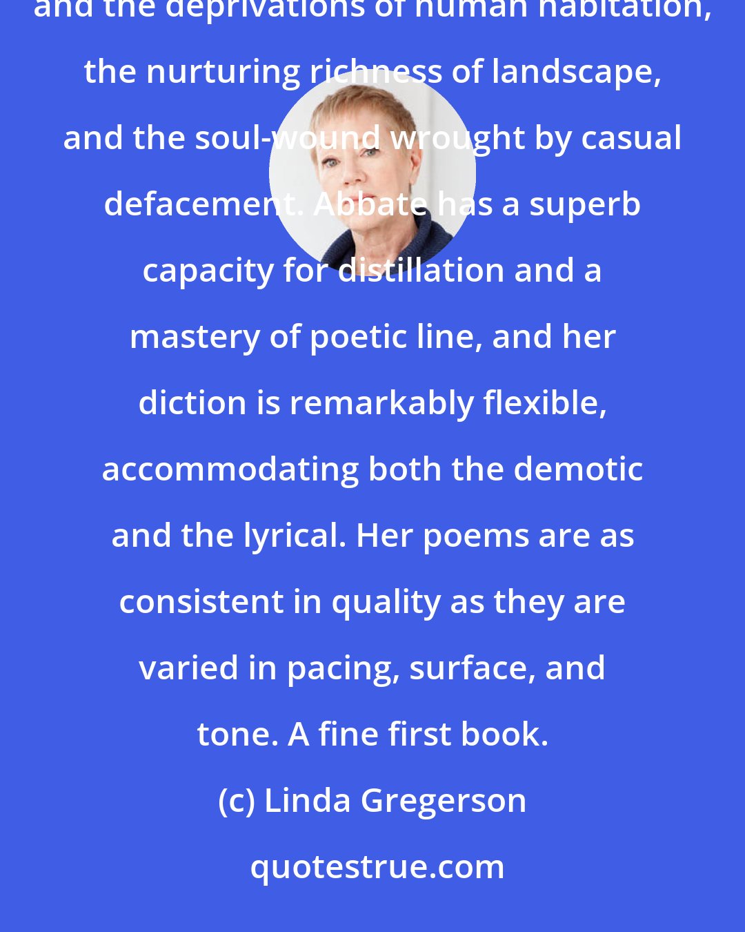 Linda Gregerson: With impeccable timing and a fine instinct for the telling detail, Francesca Abbate evokes the plenitudes and the deprivations of human habitation, the nurturing richness of landscape, and the soul-wound wrought by casual defacement. Abbate has a superb capacity for distillation and a mastery of poetic line, and her diction is remarkably flexible, accommodating both the demotic and the lyrical. Her poems are as consistent in quality as they are varied in pacing, surface, and tone. A fine first book.