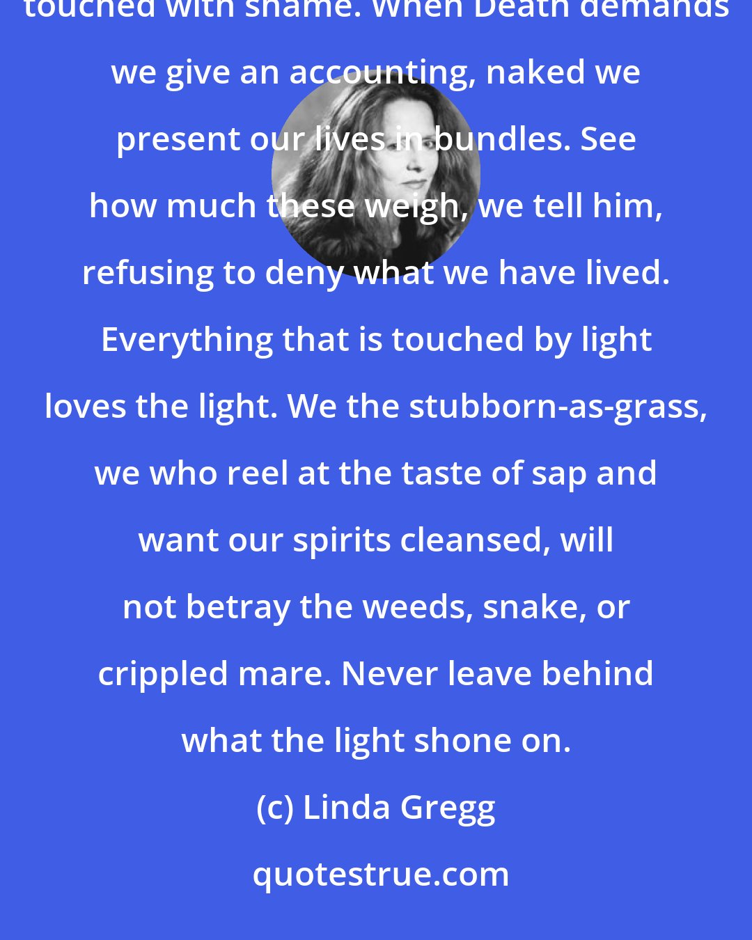 Linda Gregg: When death comes, we take off our clothes and gather everything we left behind: what is dark, broken, touched with shame. When Death demands we give an accounting, naked we present our lives in bundles. See how much these weigh, we tell him, refusing to deny what we have lived. Everything that is touched by light loves the light. We the stubborn-as-grass, we who reel at the taste of sap and want our spirits cleansed, will not betray the weeds, snake, or crippled mare. Never leave behind what the light shone on.