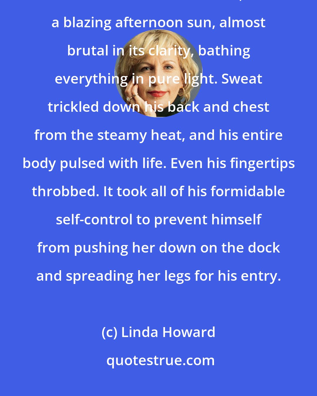 Linda Howard: But never had he felt more enthralled than he was right now, sitting beside Evie on a weathered old dock, with a blazing afternoon sun, almost brutal in its clarity, bathing everything in pure light. Sweat trickled down his back and chest from the steamy heat, and his entire body pulsed with life. Even his fingertips throbbed. It took all of his formidable self-control to prevent himself from pushing her down on the dock and spreading her legs for his entry.