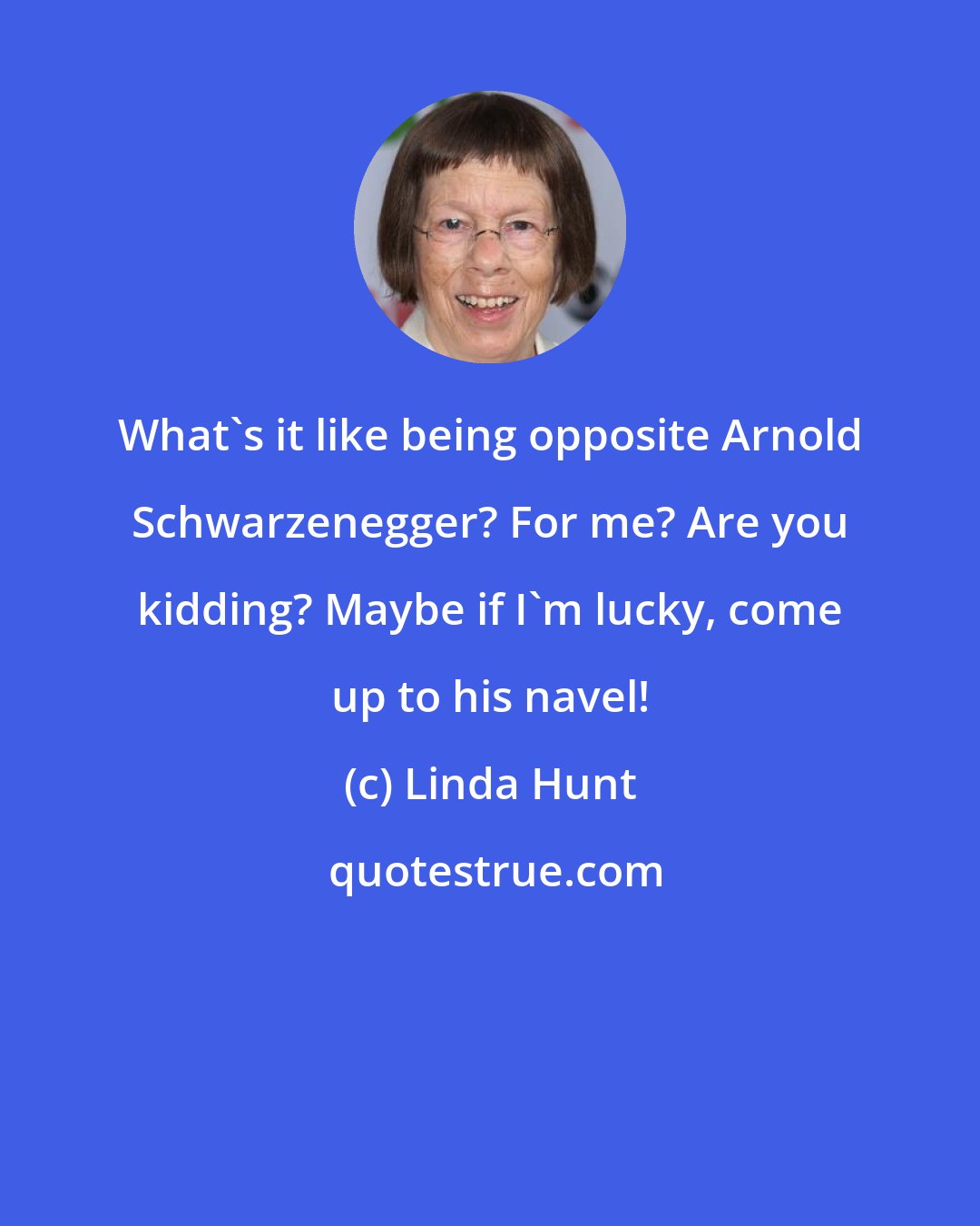 Linda Hunt: What's it like being opposite Arnold Schwarzenegger? For me? Are you kidding? Maybe if I'm lucky, come up to his navel!