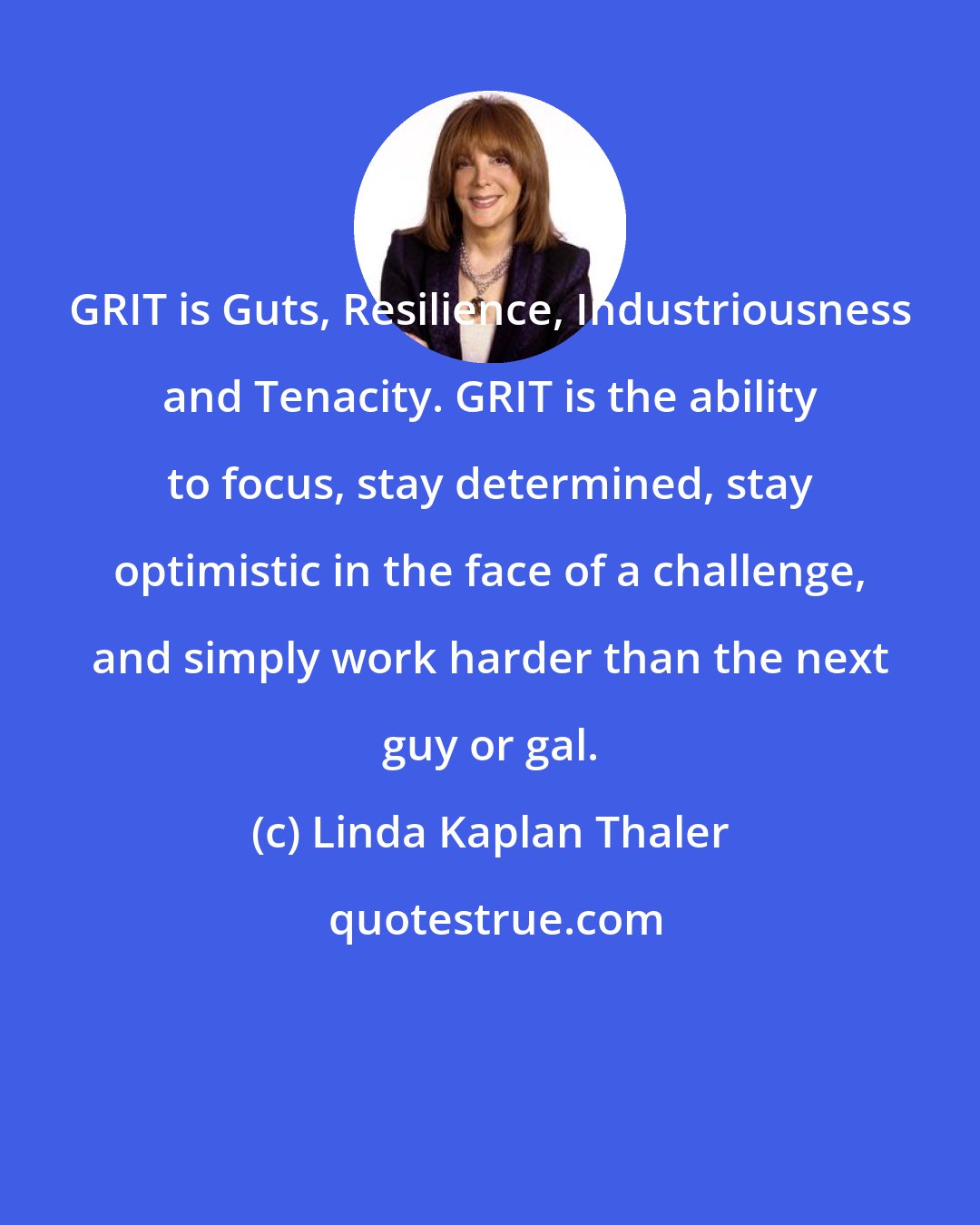 Linda Kaplan Thaler: GRIT is Guts, Resilience, Industriousness and Tenacity. GRIT is the ability to focus, stay determined, stay optimistic in the face of a challenge, and simply work harder than the next guy or gal.