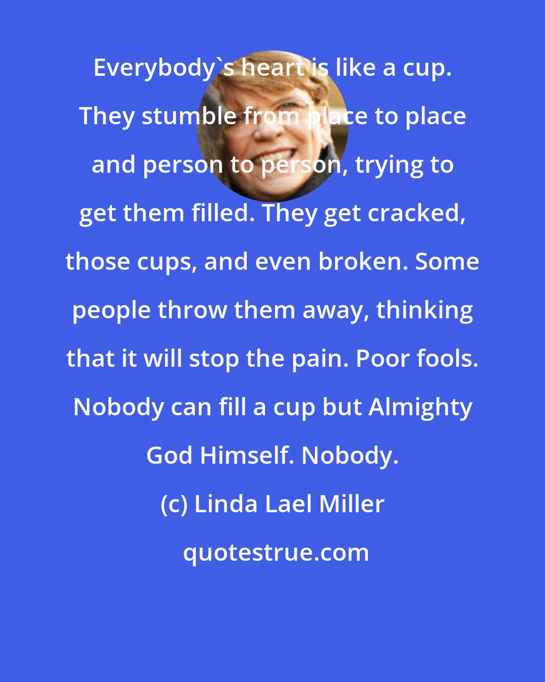 Linda Lael Miller: Everybody's heart is like a cup. They stumble from place to place and person to person, trying to get them filled. They get cracked, those cups, and even broken. Some people throw them away, thinking that it will stop the pain. Poor fools. Nobody can fill a cup but Almighty God Himself. Nobody.