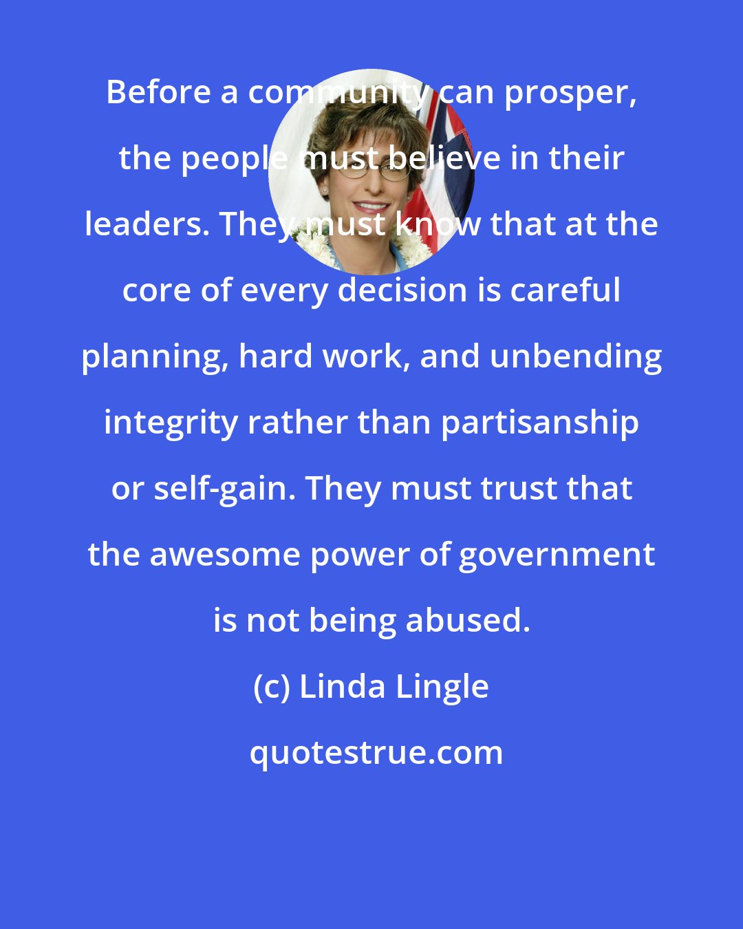 Linda Lingle: Before a community can prosper, the people must believe in their leaders. They must know that at the core of every decision is careful planning, hard work, and unbending integrity rather than partisanship or self-gain. They must trust that the awesome power of government is not being abused.