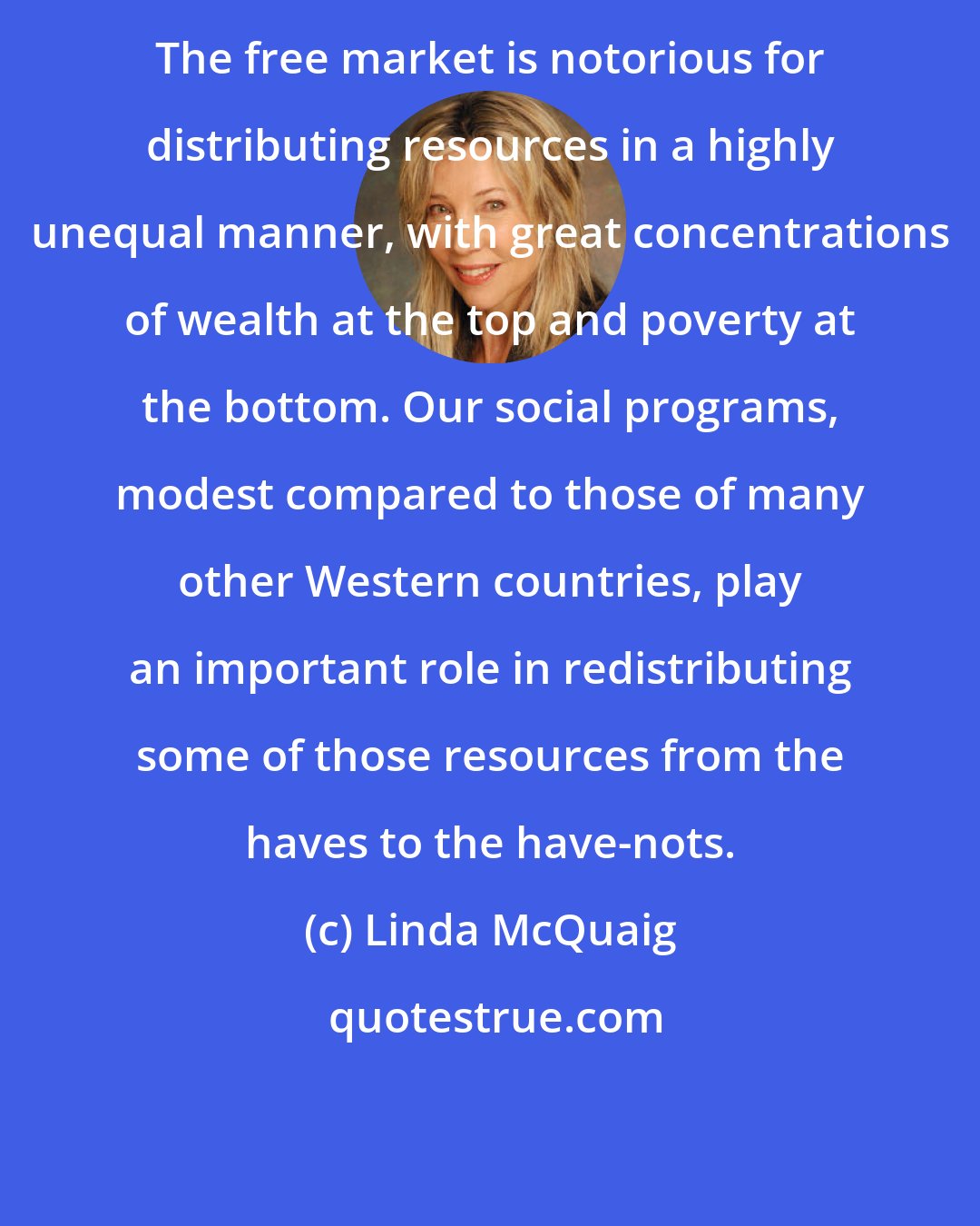 Linda McQuaig: The free market is notorious for distributing resources in a highly unequal manner, with great concentrations of wealth at the top and poverty at the bottom. Our social programs, modest compared to those of many other Western countries, play an important role in redistributing some of those resources from the haves to the have-nots.