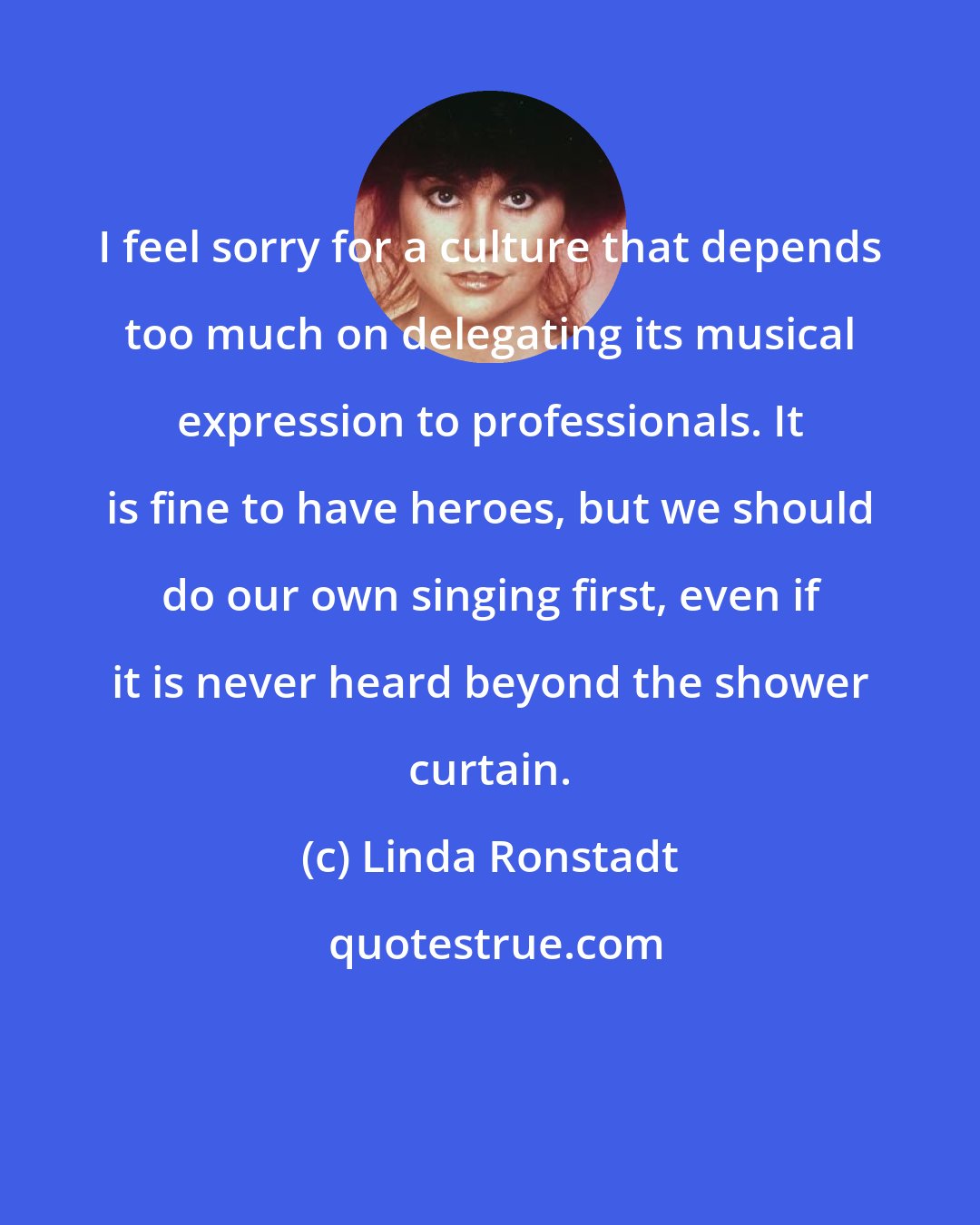 Linda Ronstadt: I feel sorry for a culture that depends too much on delegating its musical expression to professionals. It is fine to have heroes, but we should do our own singing first, even if it is never heard beyond the shower curtain.