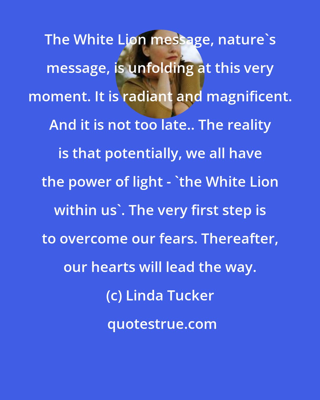 Linda Tucker: The White Lion message, nature's message, is unfolding at this very moment. It is radiant and magnificent. And it is not too late.. The reality is that potentially, we all have the power of light - 'the White Lion within us'. The very first step is to overcome our fears. Thereafter, our hearts will lead the way.