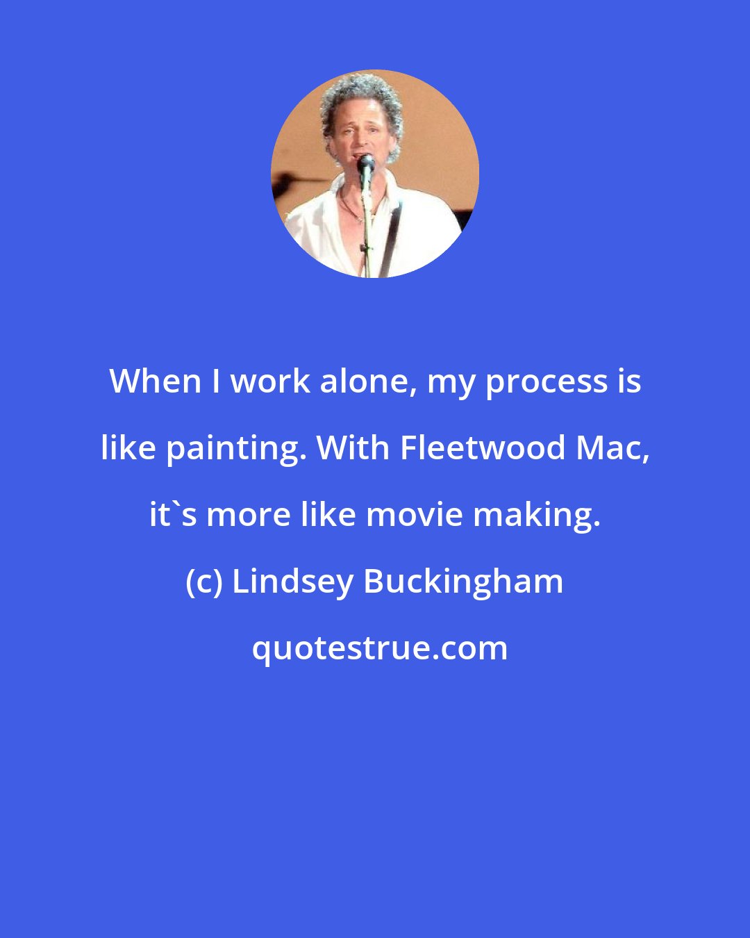 Lindsey Buckingham: When I work alone, my process is like painting. With Fleetwood Mac, it's more like movie making.