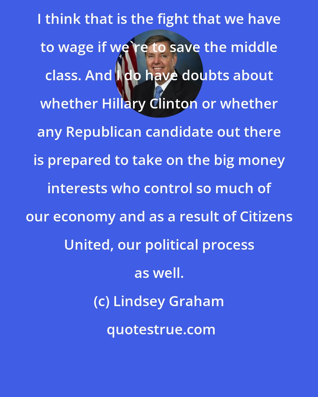 Lindsey Graham: I think that is the fight that we have to wage if we're to save the middle class. And I do have doubts about whether Hillary Clinton or whether any Republican candidate out there is prepared to take on the big money interests who control so much of our economy and as a result of Citizens United, our political process as well.