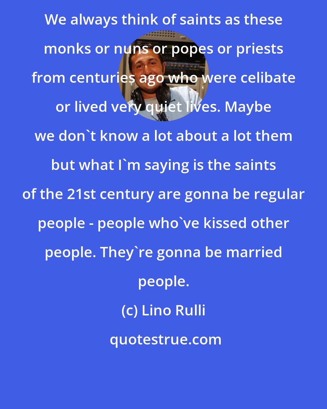 Lino Rulli: We always think of saints as these monks or nuns or popes or priests from centuries ago who were celibate or lived very quiet lives. Maybe we don't know a lot about a lot them but what I'm saying is the saints of the 21st century are gonna be regular people - people who've kissed other people. They're gonna be married people.