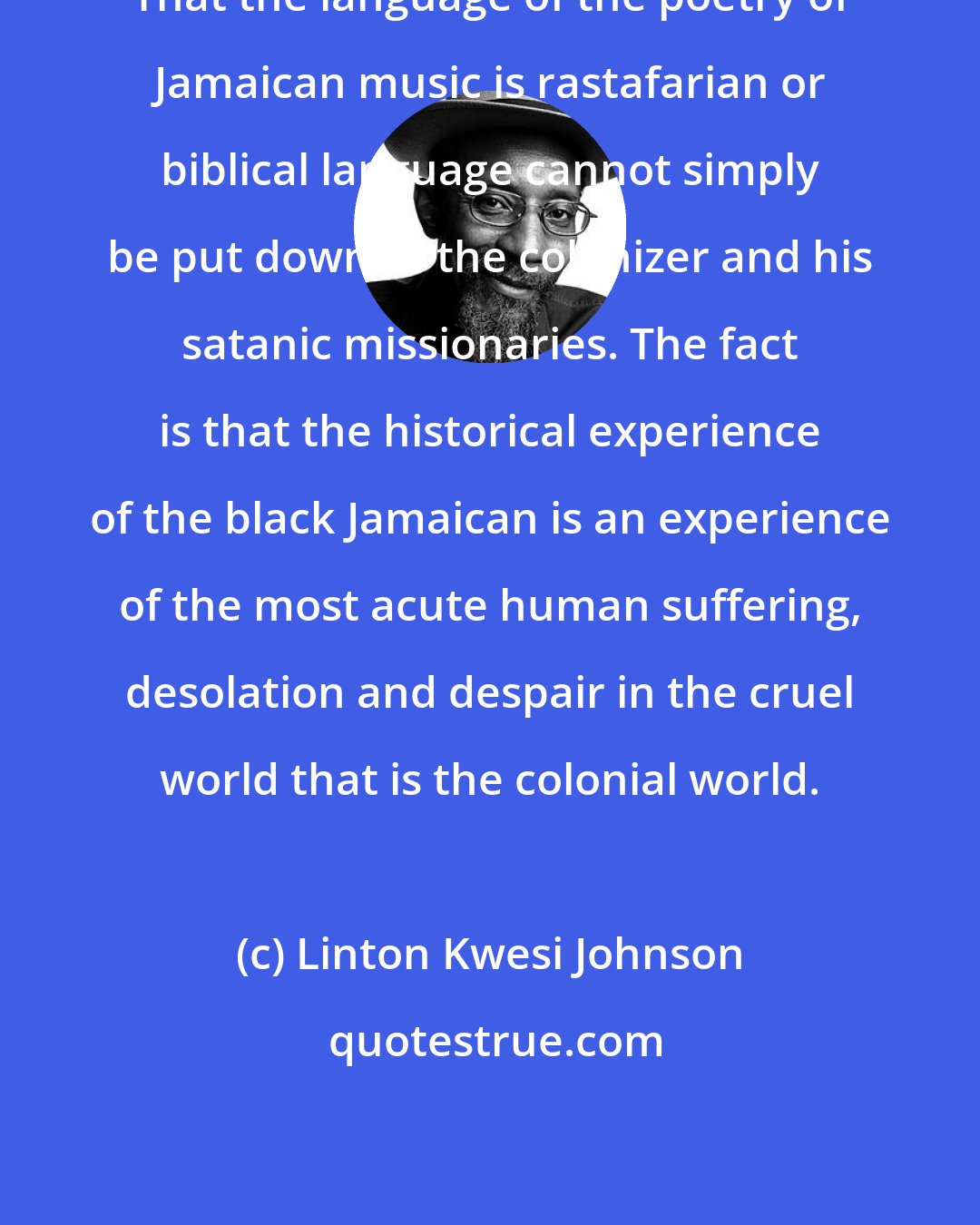 Linton Kwesi Johnson: That the language of the poetry of Jamaican music is rastafarian or biblical language cannot simply be put down to the colonizer and his satanic missionaries. The fact is that the historical experience of the black Jamaican is an experience of the most acute human suffering, desolation and despair in the cruel world that is the colonial world.