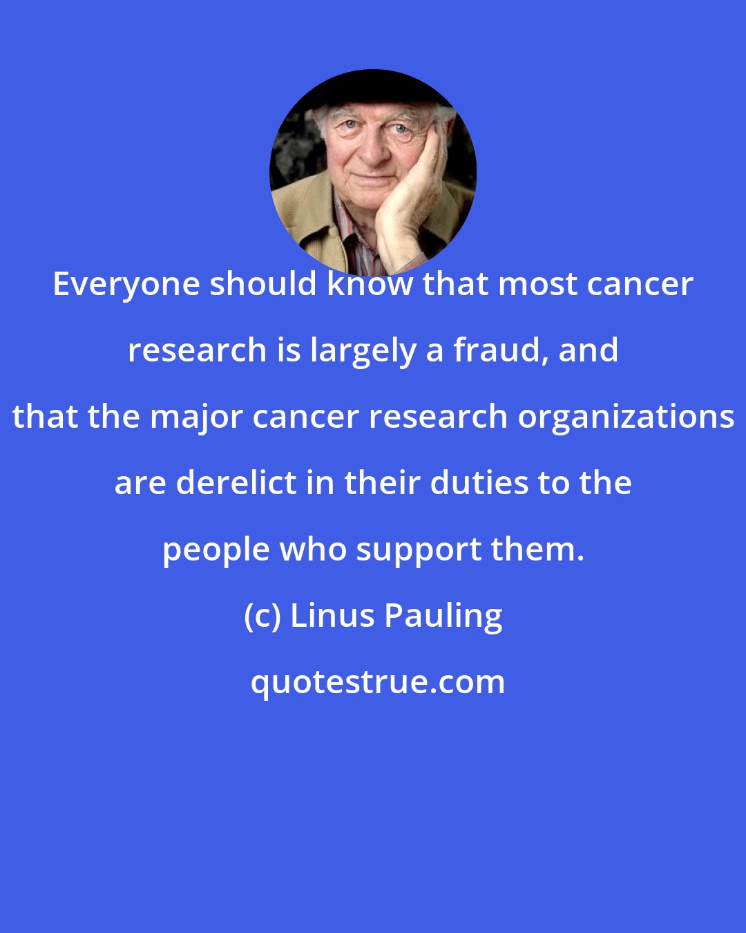 Linus Pauling: Everyone should know that most cancer research is largely a fraud, and that the major cancer research organizations are derelict in their duties to the people who support them.