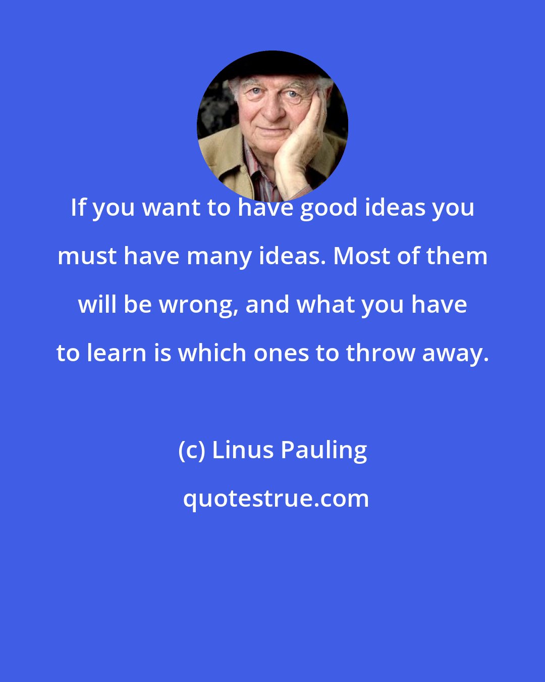 Linus Pauling: If you want to have good ideas you must have many ideas. Most of them will be wrong, and what you have to learn is which ones to throw away.