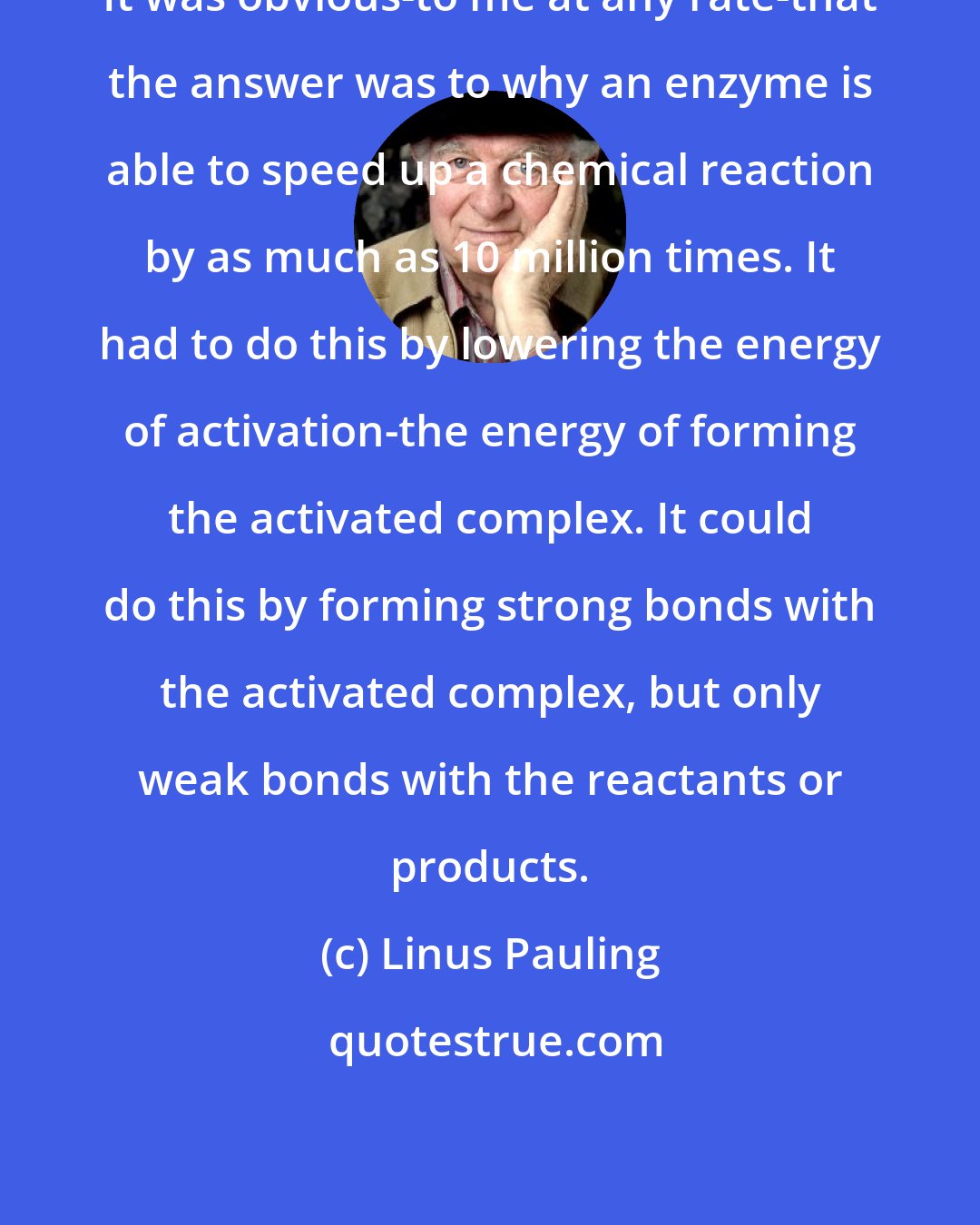 Linus Pauling: It was obvious-to me at any rate-that the answer was to why an enzyme is able to speed up a chemical reaction by as much as 10 million times. It had to do this by lowering the energy of activation-the energy of forming the activated complex. It could do this by forming strong bonds with the activated complex, but only weak bonds with the reactants or products.