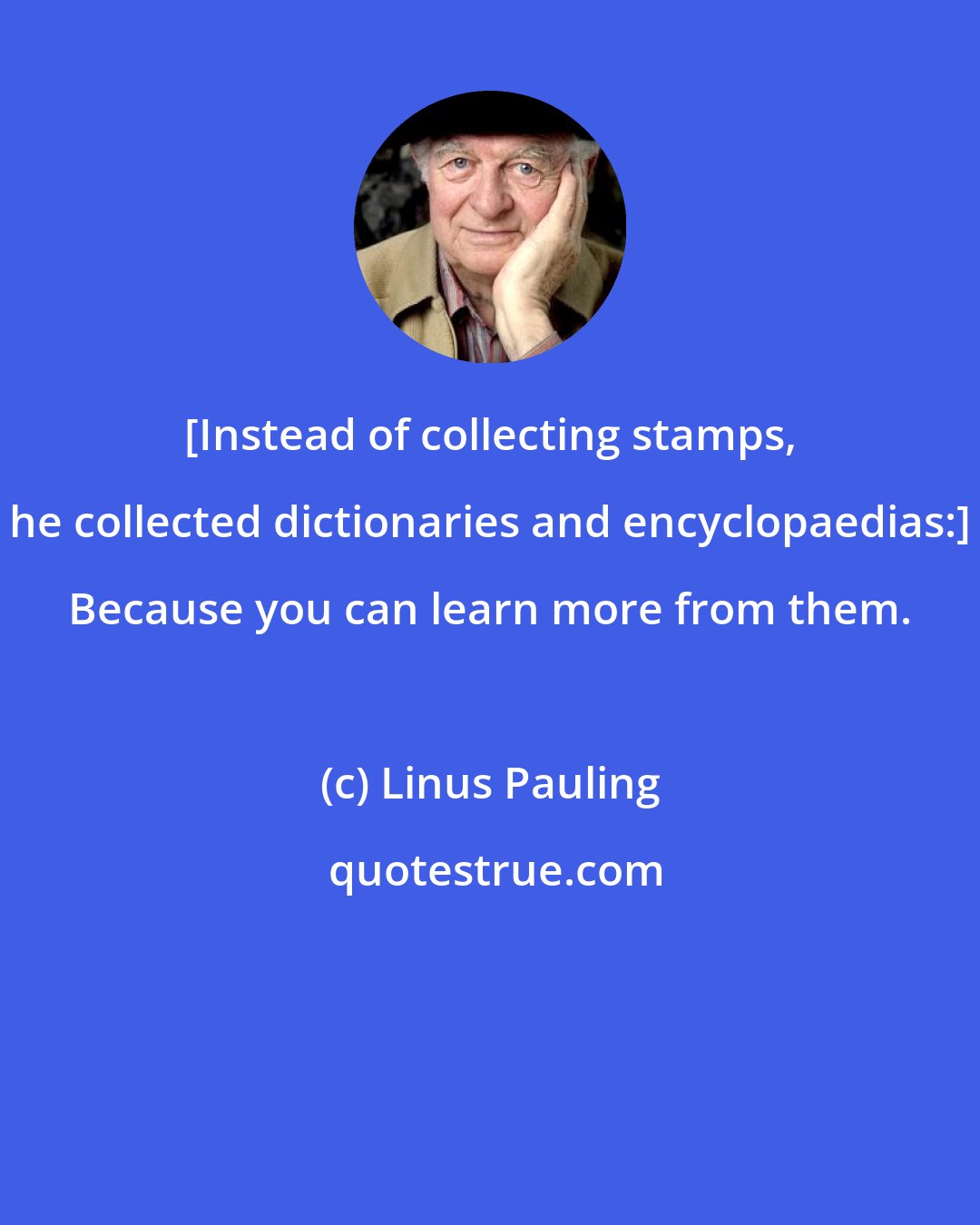 Linus Pauling: [Instead of collecting stamps, he collected dictionaries and encyclopaedias:] Because you can learn more from them.