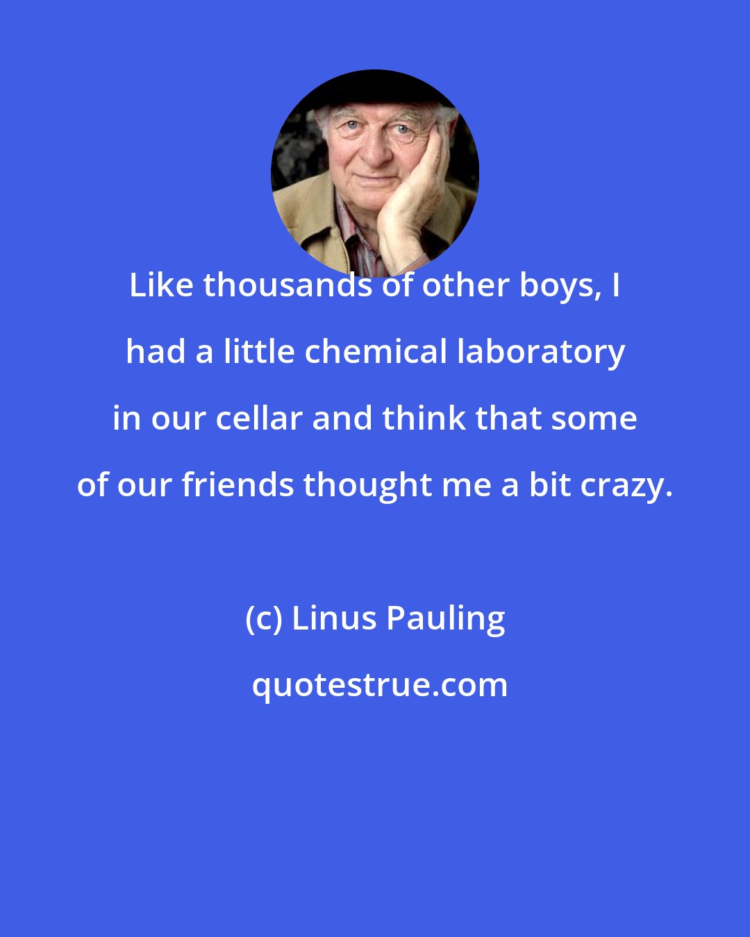 Linus Pauling: Like thousands of other boys, I had a little chemical laboratory in our cellar and think that some of our friends thought me a bit crazy.