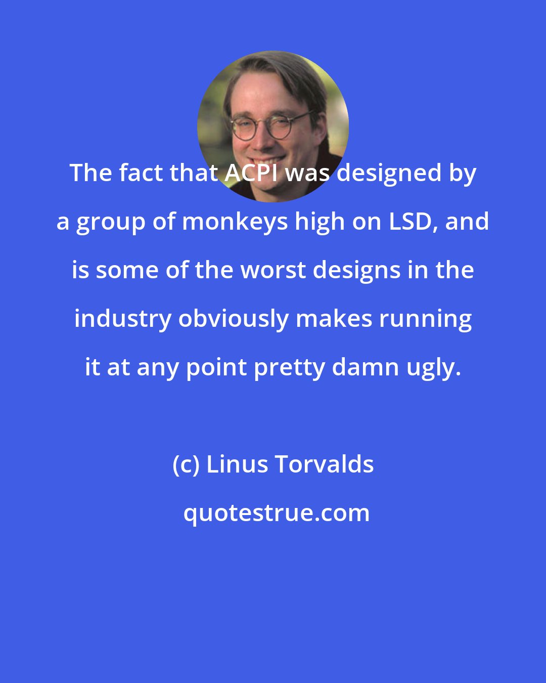 Linus Torvalds: The fact that ACPI was designed by a group of monkeys high on LSD, and is some of the worst designs in the industry obviously makes running it at any point pretty damn ugly.
