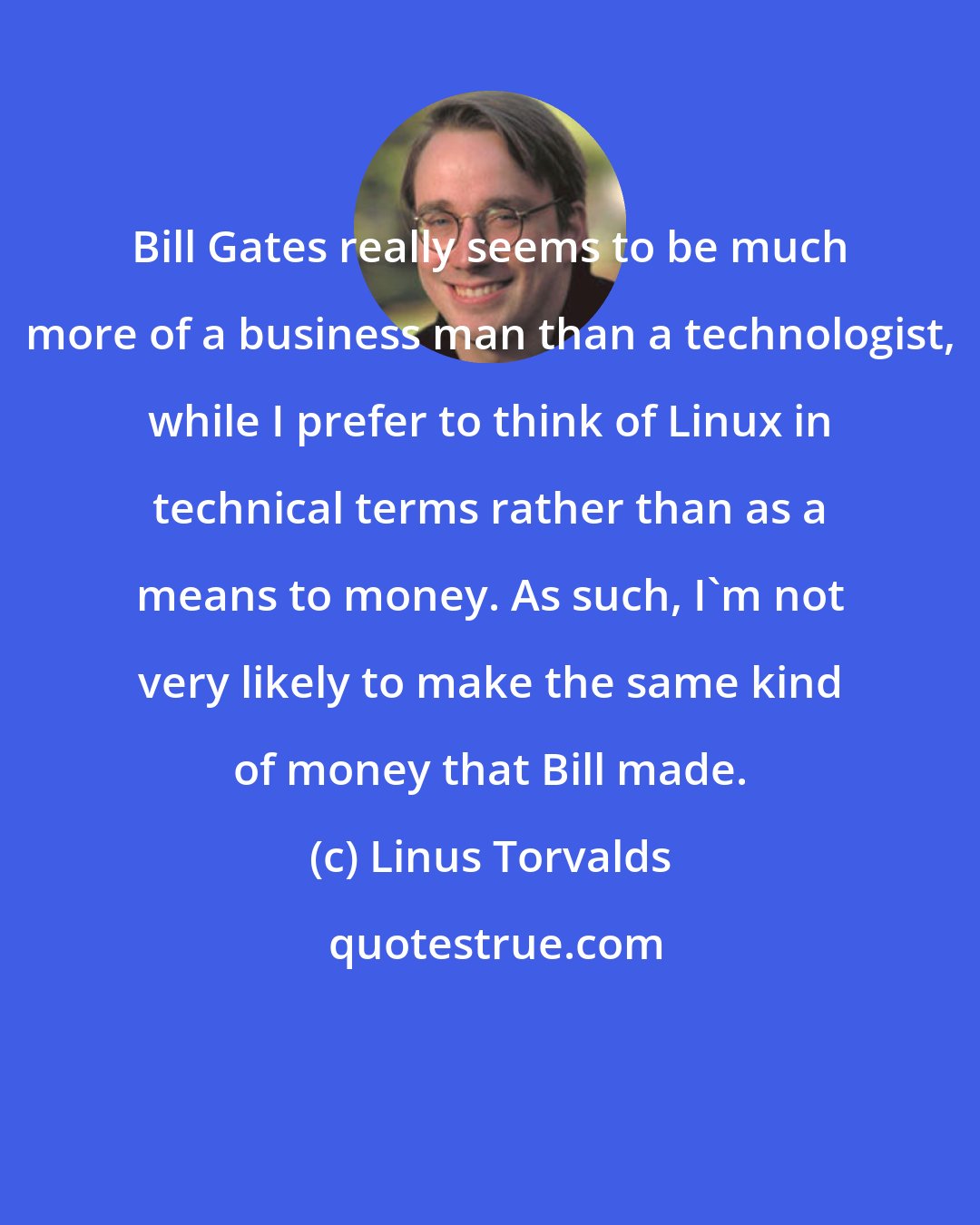 Linus Torvalds: Bill Gates really seems to be much more of a business man than a technologist, while I prefer to think of Linux in technical terms rather than as a means to money. As such, I'm not very likely to make the same kind of money that Bill made.