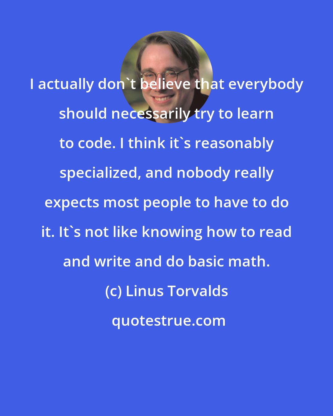 Linus Torvalds: I actually don't believe that everybody should necessarily try to learn to code. I think it's reasonably specialized, and nobody really expects most people to have to do it. It's not like knowing how to read and write and do basic math.