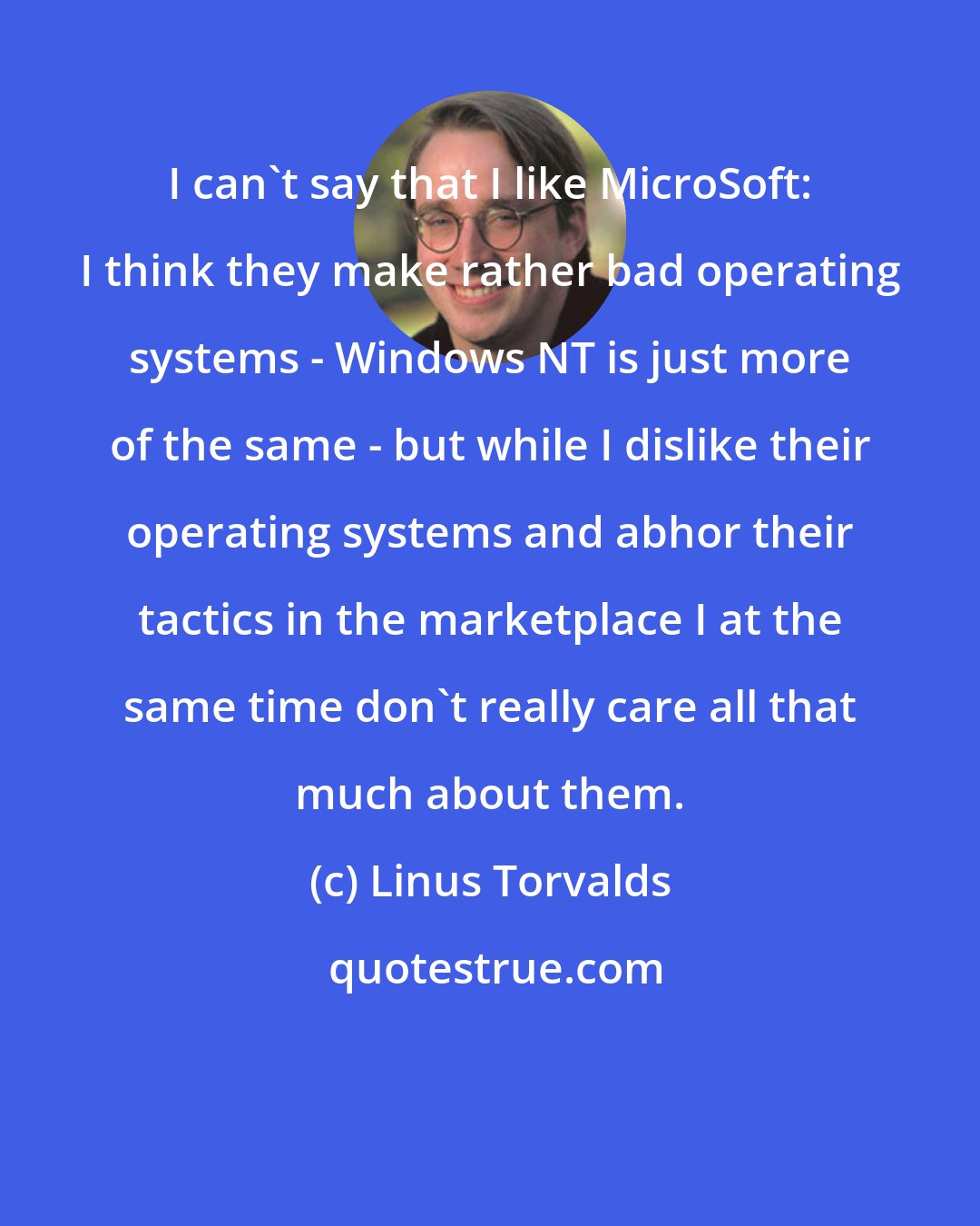 Linus Torvalds: I can't say that I like MicroSoft: I think they make rather bad operating systems - Windows NT is just more of the same - but while I dislike their operating systems and abhor their tactics in the marketplace I at the same time don't really care all that much about them.