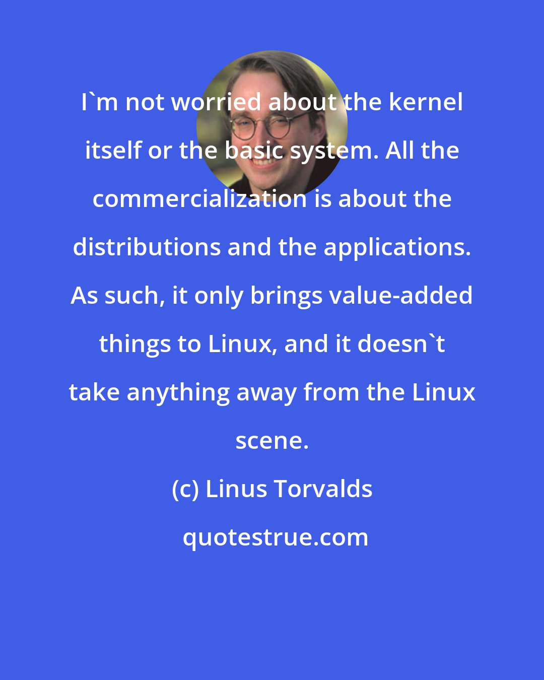 Linus Torvalds: I'm not worried about the kernel itself or the basic system. All the commercialization is about the distributions and the applications. As such, it only brings value-added things to Linux, and it doesn't take anything away from the Linux scene.